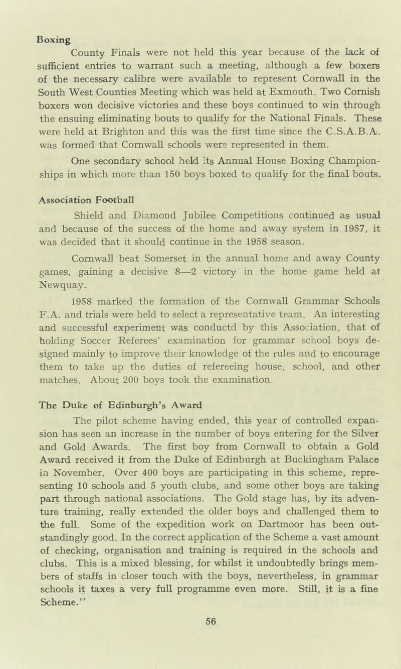 Boxing County Finals were not held this year because of the lack of sufficient entries to warrant such a meeting, although a few boxers of the necessary calibre were available to represent Cornwall in the South West Counties Meeting which was held at Exmouth. Two Cornish boxers won decisive victories and these boys continued to win through the ensuing eliminating bouts to qualify for the National Finals. These were held at Brighton and this was the first time since the C.S.A.B.A. was formed that Cornwall schools were represented in them. One secondary school held its Annual House Boxing Champion- ships in which more than 150 boys boxed to qualify for the final bouts. Association Football Shield and Diamond Jubilee Competitions continued as usual and because of the success of the home and away system in 1957, it was decided that it should continue in the 1958 season. Cornwall beat Somerset in the annual home and away County games, gaining a decisive 8—2 victory in the home game held at Newquay. 1958 marked the formation of the Cornwall Grammar Schools F.A. and trials were held to select a representative team. An interesting and successful experiment was conductd by this Association, that of holding Soccer Referees’ examination for grammar school boys de- signed mainly to improve ffieir knowledge of the rules and to encourage them to take up the duties of refereeing house, school, and other matches. About 200 boys took the examination. The Duke of Edinburgh’s Award The pilot scheme having ended, this year of controlled expan- sion has seen an increase in the number of boys entering for the Silver and Gold Awards. The first boy from Cornwall to obtain a Gold Award received it from the Duke of Edinburgh at Buckingham Palace in November. Over 400 boys are participating in this scheme, repre- senting 10 schools and 5 youth clubs, and some other boys are taking part through national associations. The Gold stage has, by its adven- ture training, really extended the older boys and challenged them to the fuU. Some of the expedition work on Dartmoor has been out- standingly good. In the correct application of the Scheme a vast amount of checking, organisation and training is required in the schools and clubs. This is a mixed blessing, for whilst it undoubtedly brings mem- bers of staifs in closer touch with the boys, nevertheless, in grammar schools it taxes a very full programme even more. Still, is a fine Scheme.”