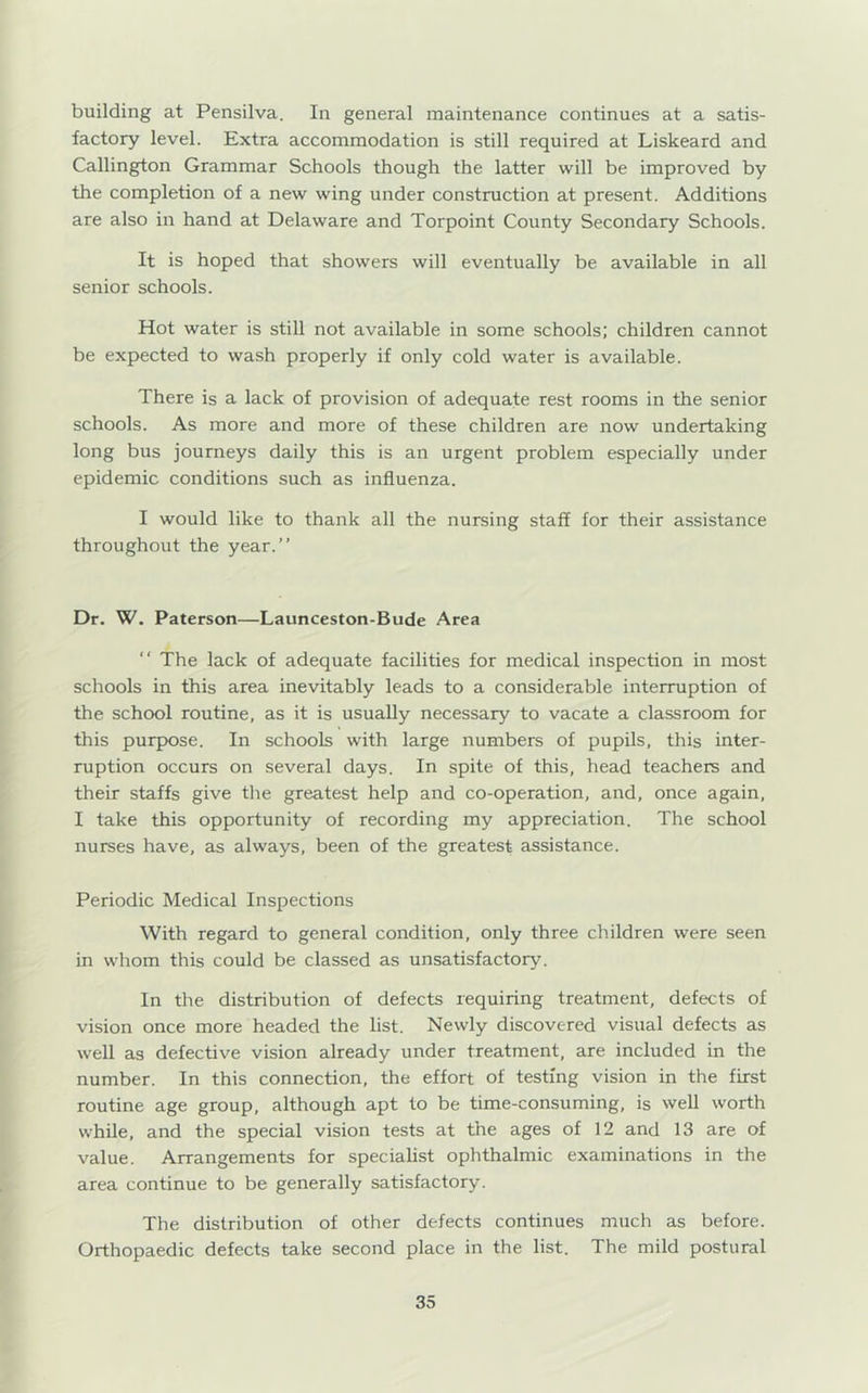 building at Pensilva. In general maintenance continues at a satis- factory level. Extra accommodation is still required at Liskeard and Callington Grammar Schools though the latter will be improved by the completion of a new wing under construction at present. Additions are also in hand at Delaware and Torpoint County Secondary Schools. It is hoped that showers will eventually be available in all senior schools. Hot water is still not available in some schools; children cannot be expected to wash properly if only cold water is available. There is a lack of provision of adequate rest rooms in the senior schools. As more and more of these children are now undertaking long bus journeys daily this is an urgent problem especially under epidemic conditions such as influenza. I would like to thank all the nursing staff for their assistance throughout the year.” Dr. W. Paterson—Launceston-Bude Area ” The lack of adequate facilities for medical inspection in most schools in this area inevitably leads to a considerable interruption of the school routine, as it is usually necessary to vacate a classroom for this purpose. In schools with large numbers of pupils, this inter- ruption occurs on several days. In spite of this, head teachers and their staffs give the greatest help and co-operation, and, once again, I take this opportunity of recording my appreciation. The school nurses have, as always, been of the greatest assistance. Periodic Medical Inspections With regard to general condition, only three children were seen in whom this could be classed as unsatisfactory. In the distribution of defects requiring treatment, defects of vision once more headed the list. Newly discovered visual defects as well as defective vision already under treatment, are included in the number. In this connection, the effort of testing vision in the first routine age group, although apt to be time-consuming, is well worth while, and the special vision tests at the ages of 12 and 13 are of value. Arrangements for specialist ophthalmic examinations in the area continue to be generally satisfactory. The distribution of other defects continues much as before. Orthopaedic defects take second place in the list. The mild postural