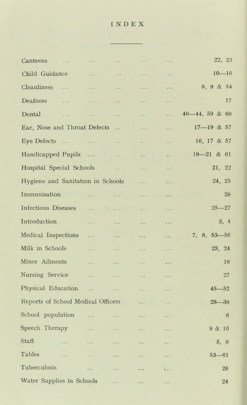 INDEX Canteens Child Guidance Cleanliness Deafness Dental Ear, Nose and Throat Defects ... Eye Defects ... Handicapped Pupils Hospital Special Schools Hygiene and Sanitation in Schools Immunisation Infectious Diseases Introduction Medical Inspections Milk in Schools Minor Ailments Nursing Service Physical Education Reports of School Medical Officers School population Speech Therapy Staff Tables Tuberculosis Water Supplies in Schools 22, 23 10—Ifi 8, 9 & 54 17 40—44, 59 & 60 17—19 & 57 16, 17 & 57 19—21 & 61 21, 22 24, 25 26 25—27 3, 4 7, 8, 53—56 23, 24 16 27 45—52 28—39 6 9 & 10 5, 6 53—61 26 24