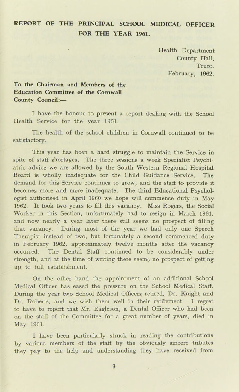 REPORT OF THE PRINOPAL SCHOOL MEDICAL OFFICER FOR THE YEAR 1961. ' Health Department County Hall, Truro. February, 1962. To the Chairman and Members of the Education Committee of the Cornwall County Council:— I have the honour to present a report deahng with the School Health Service for the year 1961. The health of the school children in Cornwall continued to be satisfactory. This year has been a hard struggle to maintain the Service in spite of stafi shortages. The three sessions a week Specialist Psychi- atric advice we are allowed by the South Western Regional Hospital Board is wholly inadequate for the Child Guidance Service. The demand for this Service continues to grow, and the stafi to provide it becomes more and more inadequate. The third Educational Psychol- ogist authorised in April 1960 we hope will commence duty in May 1962. It took two years to fiU this vacancy. Miss Rogers, the Social Worker in this Section, unfortunately had to resign in March 1961, and now nearly a year later there still seems no prospect of filling that vacancy. During most of the year we had only one Speech Therapist instead of two, but fortunately a second commenced duty in February 1962, approximately twelve months after the vacancy occurred. The Dental Stafi continued to be considerably under strength, and at the time of writing there seems no prospect of getting up to full establishment. On the other hand the appointment of an additional School Medical Officer has eased the pressure on the School Medical Stafi. During the year two School Medical OflBicers retired. Dr. Knight and Dr. Roberts, and we wish them well in their retifement. I regret to have to report that Mr. Elagleson, a Dental Officer who had been on the stafi of the Committee for a great number of years, died in May 1961. I have been particularly struck in reading the contributions by various members of the stafi by the obviously sincere tributes they pay to the help and understanding they have received from