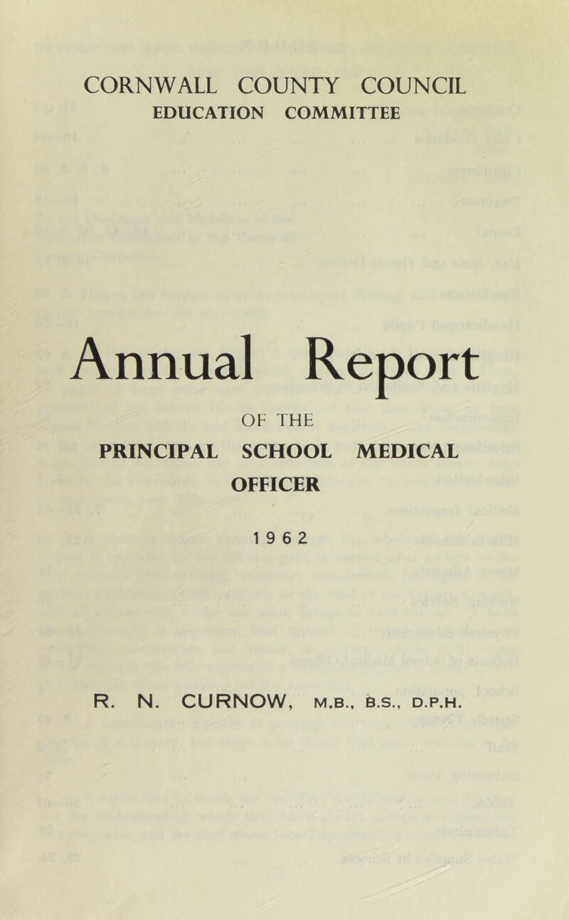 CORNWALL COUNTY COUNCIL EDUCATION COMMITTEE Annual Report OF THE PRINCIPAL SCHOOL MEDICAL OFFICER 19 6 2 R. N. CURNOW, M.B., B.S., D.P.H.