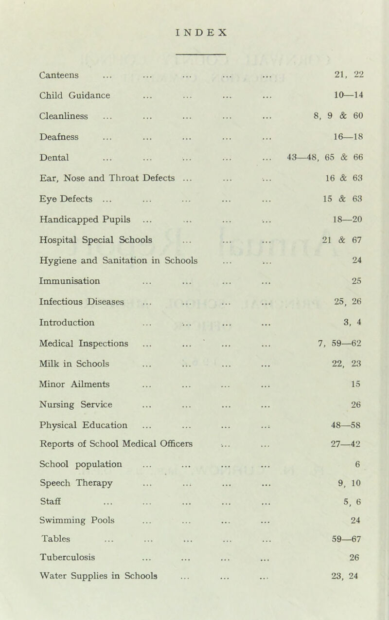 INDEX Canteens Child Guidance Cleanliness Deafness Dental Ear, Nose and Throat Defects ... Eye Defects ... Handicapped Pupils Hospital Special Schools Hygiene and Sanitation in Schools Immunisation Infectious Diseases Introduction Medical Inspections Milk in Schools Minor Ailments Nursing Service Physical Education Reports of School Medical Officers School population Speech Therapy Staff Swimming Pools Tables Tuberculosis Water Supplies in Schools 21, 22 10—14 8, 9 & 60 16—18 43—48, 65 & 66 16 & 63 15 & 63 18—20 21 & 67 24 25 25, 26 3, 4 7, 59—62 22, 23 15 26 48—58 27—42 6 9, 10 5. 6 24 59—67 26 23, 24