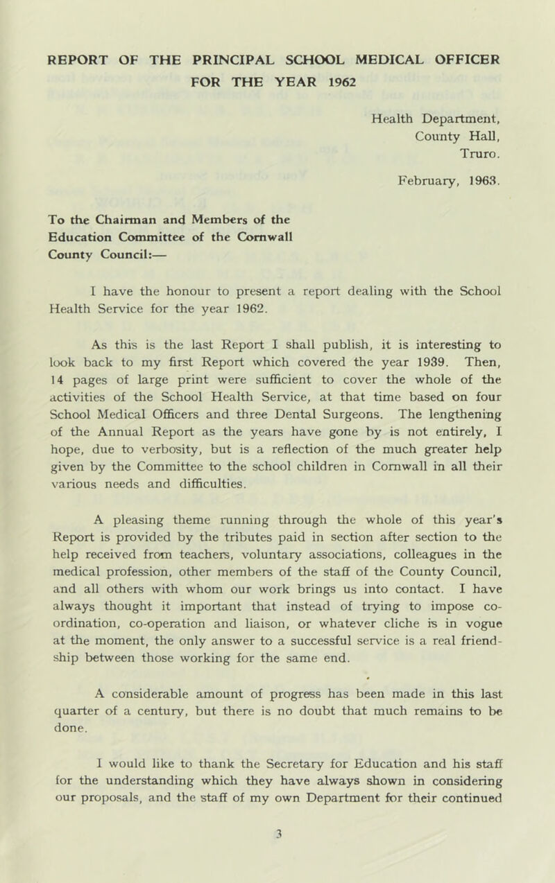 REPORT OF THE PRINCIPAL SCHOOL MEDICAL OFFICER FOR THE YEAR 1962 Health Department, County Hall, Truro. February, 1963. To the Chairman and Members of the Education Committee of the Cornwall County Council:— I have the honour to present a report dealing with the School Health Service for the year 1962. As this is the last Report I shall publish, it is interesting to look back to my first Report which covered the year 1939. Then, 14 pages of large print were sufficient to cover the whole of the activities of the School Health Service, at that time based on four School Medical Officers and three Dental Surgeons. The lengthening of the Annual Report as the years have gone by is not entirely, I hope, due to verbosity, but is a reflection of the much greater help given by the Committee to the school children in Cornwall in all their various needs and difficulties. A pleasing theme running through the whole of this year’s Report is provided by the tributes paid in section after section to the help received from teachers, voluntary associations, colleagues in the medical profession, other members of the staff of the County Council, and all others with whom our work brings us into contact. I have always thought it important that instead of trying to impose co- ordination, co-operation and liaison, or whatever cliche is in vogue at the moment, the only answer to a successful service is a real friend- ship between those working for the same end. A considerable amount of progress has been made in this last quarter of a century, but there is no doubt that much remains to be done. I would like to thank the Secretary for Education and his staff for the understanding which they have always shown in considering our proposals, and the staff of my own Department for their continued