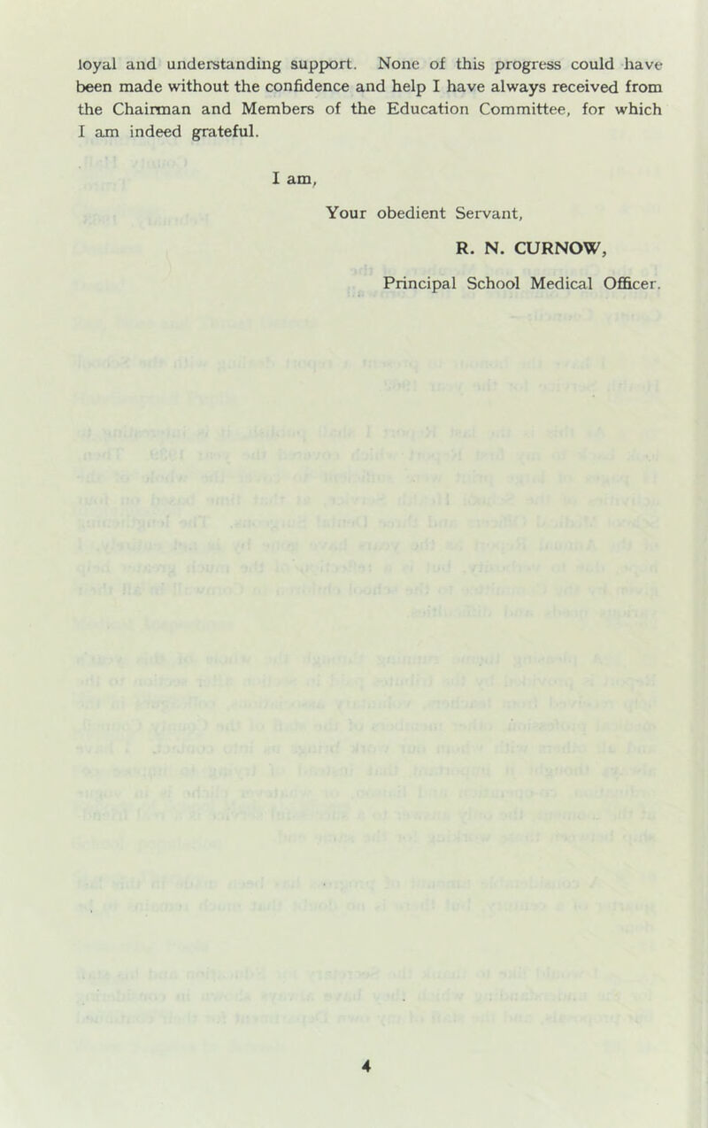 loyal and understanding support. None of this progress could have been made without the confidence and help I have always received from the Chairman and Members of the Education Committee, for which I am indeed grateful. 1 am. Your obedient Servant, R. N. CURNOW, Principal School Medical Officer.