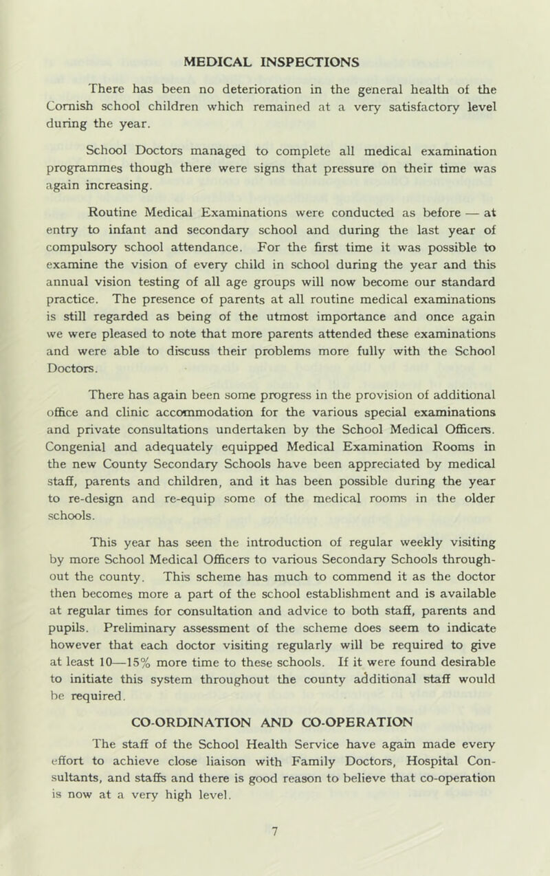 MEDICAL INSPECTIONS There has been no deterioration in the general health of the Cornish school children which remained at a very satisfactory level during the year. School Doctors managed to complete all medical examination programmes though there were signs that pressure on their time was again increasing. Routine Medical Examinations were conducted as before — at entry to infant and secondary school and during the last year of compulsory school attendance. For the first time it was possible to examine the vision of every child in school during the year and this annual vision testing of all age groups will now become our standard practice. The presence of parents at all routine medical examinations is still regarded as being of the utmost importance and once again we were pleased to note that more parents attended these examinations and were able to discuss their problems more fully with the School Doctors. There has again been some progress in the provision of additional ofifice and clinic accommodation for the various special examinations and private consultations undertaken by the School Medical Officers. Congenial and adequately equipped Medical Examination Rooms in the new County Secondary Schools have been appreciated by medical staff, parents and children, and it has been possible during the year to re-design and re-equip some of the medical rooms in the older schools. This year has seen the introduction of regular weekly visiting by more School Medical Officers to various Secondary Schools through- out the county. This scheme has much to commend it as the doctor then becomes more a part of the school establishment and is available at regular times for consultation and advice to both staff, parents and pupils. Preliminary assessment of the scheme does seem to indicate however that each doctor visiting regularly will be required to give at least 10—15% more time to these schools. If it were found desirable to initiate this system throughout the county additional staff would be required, CO-ORDINATION AND CO-OPERATION The staff of the School Health Service have again made every effort to achieve close liaison with Family Doctors, Hospital Con- sultants, and staffs and there is good reason to believe that co-op)eration is now at a very high level.