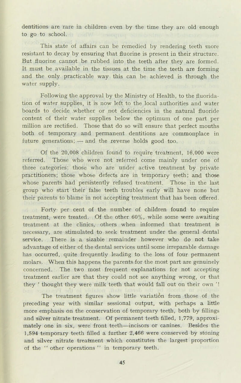dentitions are rare in children even by the time they are old enough to go to school. This state of afiairs can be remedied by rendering teeth more resistant to decay by ensuring that fluorine is present in their structure. But fluorine cannot be rubbed into the teeth after they are formed. It must be available in the tissues at the time the teeth are forming and the only practicable way this can be achieved is through the water supply. Following the approval by the Ministry of Health, to the fluorida- tion of water supplies, it is now left to the local authorities and water boards to decide whether or not deficiencies in the natural fluoride content of their water supplies below the optimum of one part per million are rectified. Those that do so will ensure that perfect mouths both of temporary and permanent dentitions are commonplace in future generations; — and the reverse holds good too. Of the 20,008 children found to require treatment, 16,000 were referred. Those who were not referred come mainly under one of three categories: those who are under active treatment by private practitioners; those whose defects are in temporary teeth; and those whose parents had persistently refused treatment. Those in the last group who start their false teeth troubles early will have none but their parents to blame in not accepting treatment that has been offered. Forty per cent of the number of children found to require treatment, were treated. Of the other 60%, while some were awaiting treatment at the clinics, others when informed that treatment is necessary, are stimulated to seek treatment under the general dental service. There is a sizable remainder however who do not take advantage of either of the dental services until some irreparable damage has occurred, quite frequently leading to the loss of four permanent molars. When this happens the parents for the most part are genuinely concerned. The two most frequent explanations for not accepting treatment earlier are that they could not see anything wrong, or that they ‘ thought they were milk teeth that would fall out on their own ’! The treatment figures show little variation from those of the preceding year with similar sessional output, with perhaps a little more emphasis on the conservation of temporary teeth, both by fillings and silver nitrate treatment. Of permanent teeth filled, 1,779, approxi- mately one in six, were front teeth—incisors or canines. Besides the 1,594 temporary teeth filled a further 2,466 were conserved by stoning and silver nitrate treatment which constitutes the largest proportion of the *' other operations  in temporary teeth.