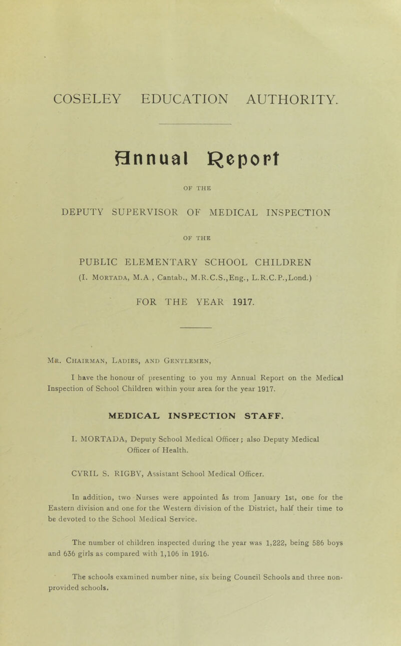 COSELEY EDUCATION AUTHORITY. Bnnual Repopt OF THE DEPUTY SUPERVISOR OF MEDICAL INSPECTION OF THE PUBLIC ELEMENTARY SCHOOL CHILDREN (I. Mortada, M.A , Cantab., M.R.C.S.,Eng., L.R.C.P.,Lond.) FOR THE YEAR 1917. Mr. Chairma.n, L.adies, and Gentlemen, I have the honour of presenting to you my Annual Report on the Medical Inspection of School Children within your area for the year 1917. MEDICAL INSPECTION STAFF. I. MORTADA, Deputy School Medical Officer; also Deputy Medical Officer of Health. CYRIL S. RIGBY, Assistant School Medical Officer. In addition, two Nurses were appointed as trom January 1st, one for the Eastern division and one for the Western division of the District, half their time to be devoted to the School Medical Service. The number of children inspected during the year was 1,222, being 586 boys and 636 girls as compared with 1,106 in 1916. The schools examined number nine, six being Council Schools and three non- provided schools.