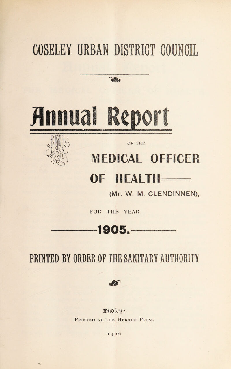 COSELEY URBAN DISTRICT COUNCIL Annual Report OF THE MEDICAL OFFICER OF HEALTH— (Mr. W. M. CLENDINNEN), FOR THE YEAR -1905.™ PRINTED BY ORDER OF THE SANITARY AUTHORITY 2)UDlei5 : Printed at the Herald Press 1906 V