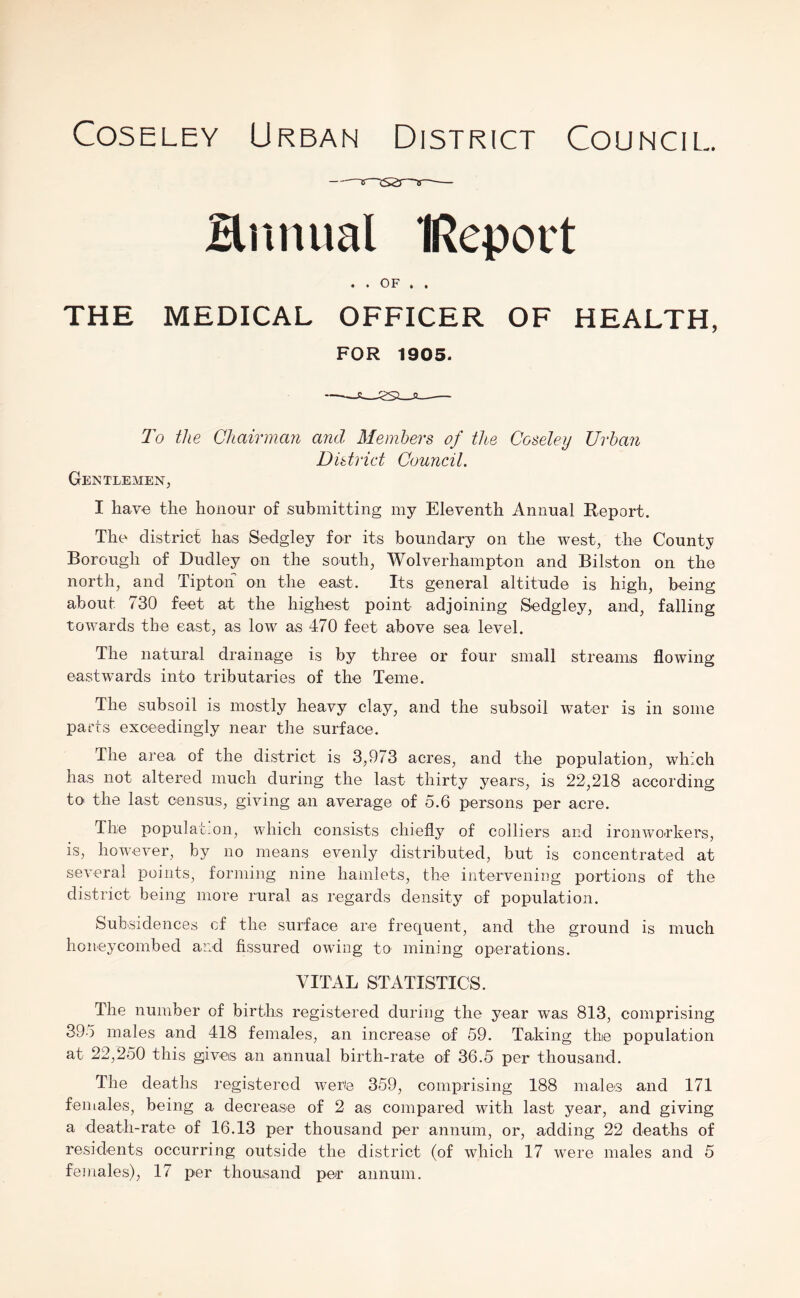 Hmuial IReport • • OF • t THE MEDICAL OFFICER OF HEALTH, FOR 1905. To the Chairman and Members of the Coseley Urban District Council. Gentlemen, I have the honour of submitting my Eleventh Annual Report. The district has Sedgley for its boundary on the west, the County Borough of Dudley on the south, Wolverhampton and Bilston on the north, and Tipton on the east. Its general altitude is high, being about 730 feet at the highest point adjoining Sedgley, and, falling towards the east, as low as 470 feet above sea level. The natural drainage is by three or four small streams flowing eastwards into tributaries of the Teme. The subsoil is mostly heavy clay, and the subsoil water is in some parts exceedingly near the surface. The area of the district is 3,973 acres, and the population, which has not altered much during the last thirty years, is 22,218 according to the last census, giving an average of 5.6 persons per acre. The population, which consists chiefly of colliers and ironworkers, is, however, by no means evenly distributed, but is concentrated at several points, forming nine hamlets, the intervening portions of the district being more rural as regards density of population. Subsidences cf the surface are frequent, and the ground is much honeycombed and fissured owing to mining operations. VITAL STATISTICS. The number of births registered during the year was 813, comprising 395 males and 418 females, an increase of 59. Taking the population at 22,250 this gives an annual birth-rate of 36.5 per thousand. The deaths registered w'erte 359, comprising 188 males and 171 feniales, being a decrease of 2 as compared with last year, and giving a death-rate of 16.13 per thousand per annum, or, adding 22 deaths of residents occurring outside the district (of which 17 were males and 5 females), 17 per thousand per annum.