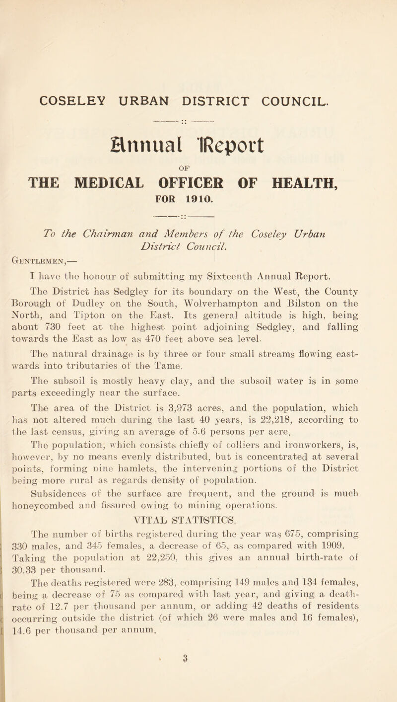 Hrmual IReport OF THE MEDICAL OFFICER OF HEALTH, FOR 1910. To the Chairman and Members of the Coseley Urban District Council. Gentlemen,— I have the honour of submitting my Sixteenth Annual Report. The District has Sedgley for its boundary on the West, the County Borough of Dudley on the South, Wolverhampton and Bilston on the North, and Tipton on the East. Its general altitude is high, being about 730 feet at the highest point adjoining Sedgley, and falling towards the East as low as 470 feet above sea level. The natural drainage is by three or four small streams flowing east- wards into tributaries of the Tame. The subsoil is mostly heavy clay, and the subsoil water is in some parts exceedingly near the surface. The area of the District is 3,973 acres, and the population, which has not altered much during the last 40 years, is 22,218, according to the last census, giving an average of 5.6 persons per acre. The population, which consists chiefly of colliers and ironworkers, is, however, by no means evenly distributed, but is concentrated at several points, forming nine hamlets, the intervening portions of the District being more rural as regards density of population. Subsidences of the surface are frequent, and the ground is much honeycombed and fissured owing to mining operations. VITAL STATISTICS. The number of births registered during the year was 675, comprising ; 330 males, and 345 females, a decrease of 65, as compared with 1909. ’ Taking the population at 22,250, this gives an annual birth-rate of 1 30.33 per thousand. The deaths registered were 283, comprising 149 males and 134 females, v being a decrease of 75 as compared with last year, and giving a death- tj rate of 12.7 per thousand per annum, or adding 42 deaths of residents t; occurring outside the district (of which 26 were males and 16 females), 1 14.6 per thousand per annum.