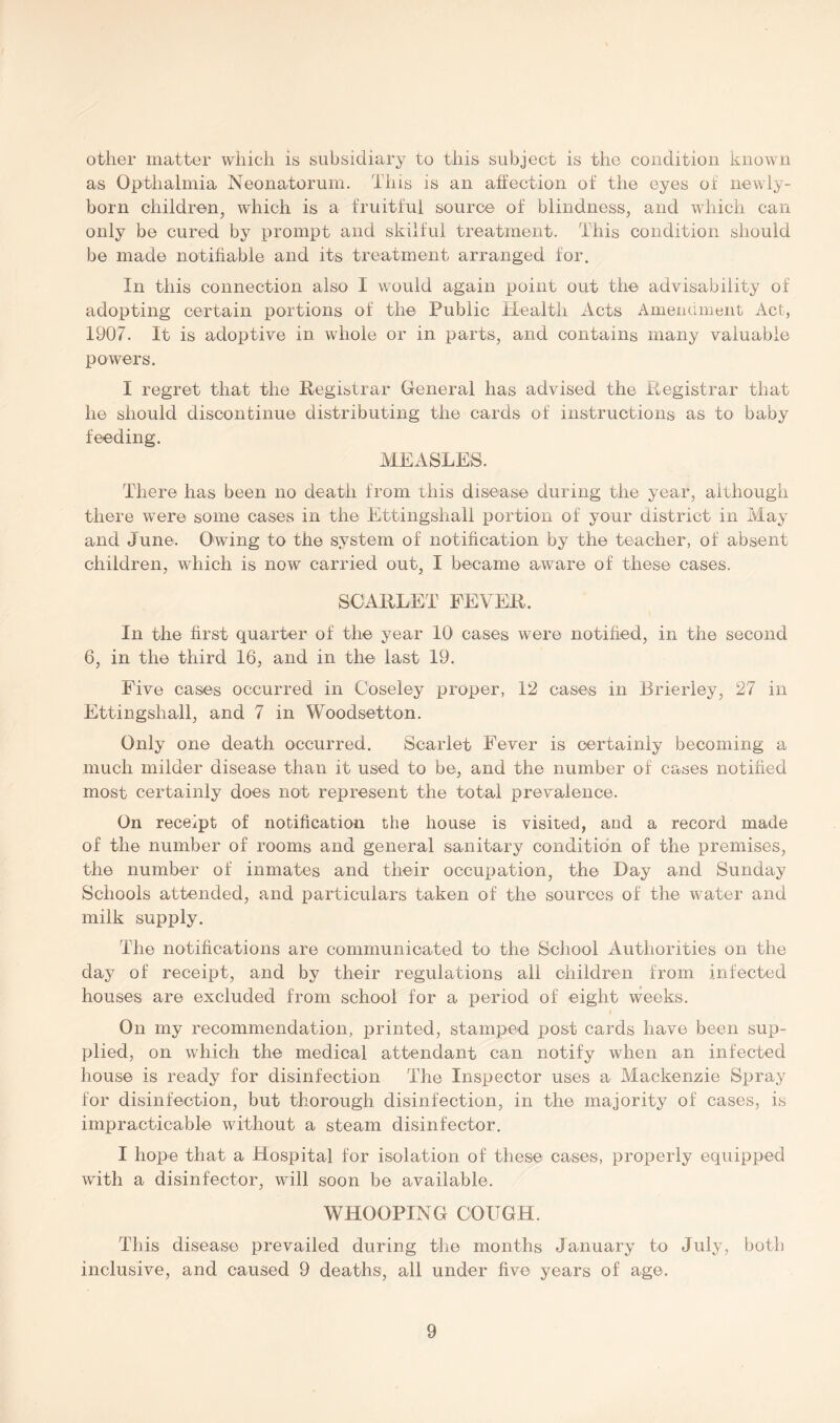 other matter which is subsidiary to this subject is the condition known as Opthalmia Neonatorum. This is an affection of the eyes of newly- born children, which is a fruitful source of blindness, and which can only be cured by prompt and skilful treatment. This condition should be made notifiable arid its treatment arranged for. In this connection also I would again point out the advisability of adopting certain portions of the Public Health Acts Amendment Act, 1907. It is adoptive in whole or in parts, and contains many valuable powers. I regret that the Registrar General has advised the Registrar that he should discontinue distributing the cards of instructions as to baby feeding. MEASLES. There has been no death from this disease during the year, although there were some cases in the Ettingshall portion of your district in May and June. Owing to the system of notification by the teacher, of absent children, which is now carried out, I became aware of these cases. SCARLET FEVER. In the first quarter of the year 10 cases were notified, in the second 6, in the third 16, and in the last 19. Five cases occurred in Coseley proper, 12 cases in Brierley, 27 in Ettingshall, and 7 in Woodsetton. Only one death occurred. Scarlet Fever is certainly becoming a much milder disease than it used to be, and the number of cases notified most certainly does not represent the total prevalence. On receipt of notification the house is visited, and a record made of the number of rooms and general sanitary condition of the premises, the number of inmates and their occupation, the Day and Sunday Schools attended, and particulars taken of the sources of the water and milk supply. The notifications are communicated to the School Authorities on the day of receipt, and by their regulations all children from infected houses are excluded from school for a period of eight weeks. On my recommendation, printed, stamped post cards have been sup- plied, on which the medical attendant can notify when an infected house is ready for disinfection The Inspector uses a Mackenzie Spray for disinfection, but thorough disinfection, in the majority of cases, is impracticable without a steam disinfector. I hope that a Hospital for isolation of these cases, properly equipped with a disinfector, will soon be available. WHOOPING COUGH. This disease prevailed during the months January to July, both inclusive, and caused 9 deaths, all under five years of age.