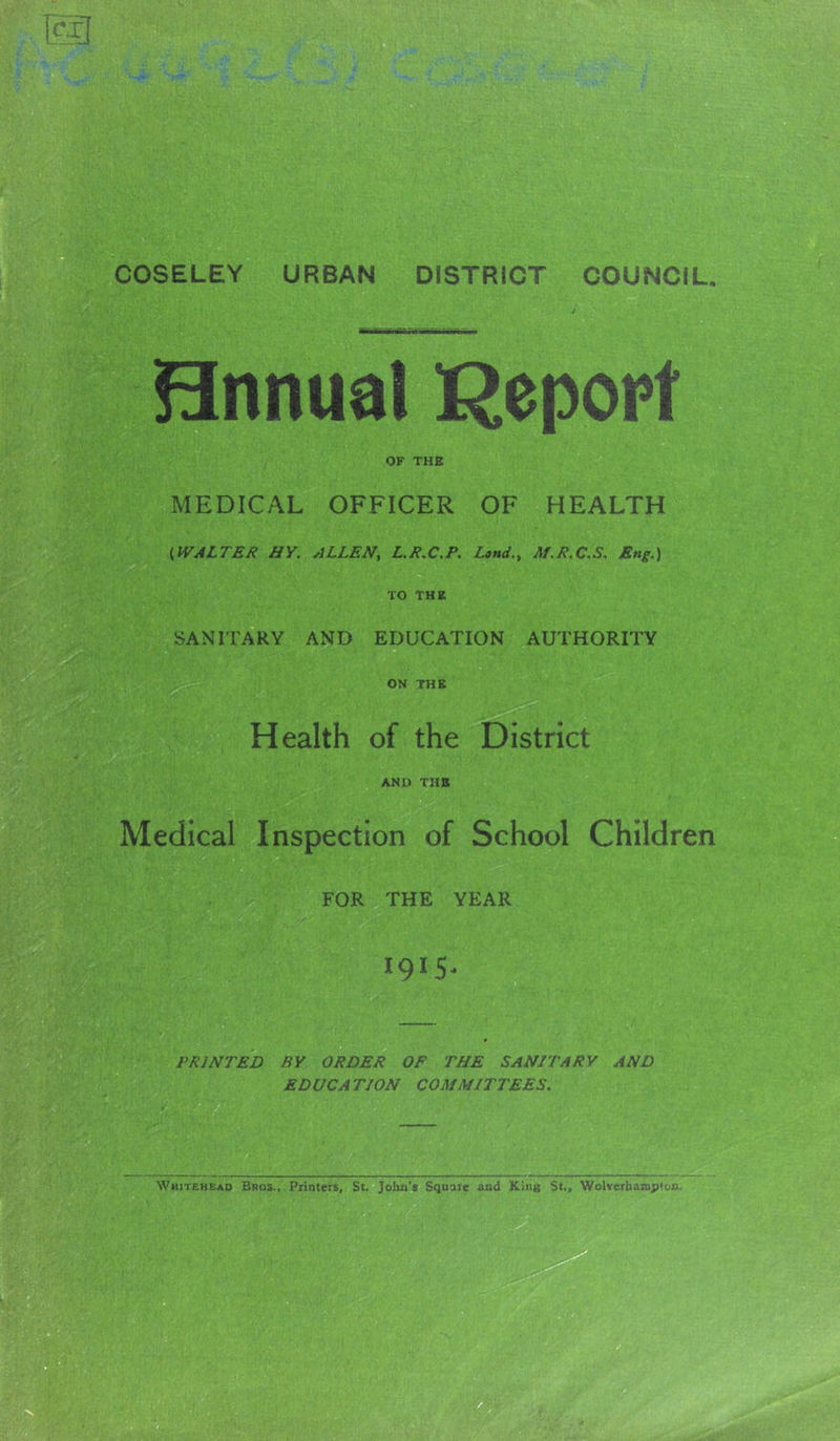 Bnnual I^epopt OF THE MEDICAL OFFICER OF HEALTH {WALTER HY. ALLEN, L.R.C.P. Land,, Af.R.C,S, Eng.) TO THE SANITARY AND EDUCATION AUTHORITY ON THE Health of the District AND THE Medical Inspection of School Children FOR THE YEAR 1915- PRINTED BY ORDER OF THE SANITARY AND ED UCA TION COMMITTEES.