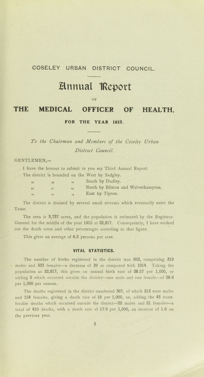 Hntuial IReport OF THE MEDICAL OFFICER OF HEALTH, FOR THE YEAR 1915. To ihe Chairman and Members of the Coseley Urban District Council. GENTLEMEN,— I have the honour to submit to you my Third Annual Report. The district is bounded on the West by Sedgley. „ „ „ South by Dudley. „ ,, „ North by Bilston and Wolverhampton. „ „ „ East by Tipton. The district is drained by several small streams which eventually enter the Tame. The area is 3,737 acres, and the population is estimated by the Registrar- General for the middle of the year 1915 at 22,817. Consequently, I have worked out the death rates and other percentages according to that figure. This gives an average of 6.2 persons per acre. VITAL STATISTICS. The number of births registered in the district was 652, comprising 319 males and 333 females—a decrease of 39 as compared <vith 1914. Taking the population as 22,817, this give.s an annual birth rate of 28.57 per 1,000, or adding 2 which occurred outside the district—one male and one female—of 28.6 per 1,000 per annum. The deaths registered in the district numbered 367, of which 213 were males and 154 females, giving a death rate of 16 per 1,000, or, adding the 43 trans- ferable deaths which occurred outside the district—22 males and 21 females—a total of 410 deaths, with a death rate of 17.9 per 1,000, an increase of 1.6 on the previous year.