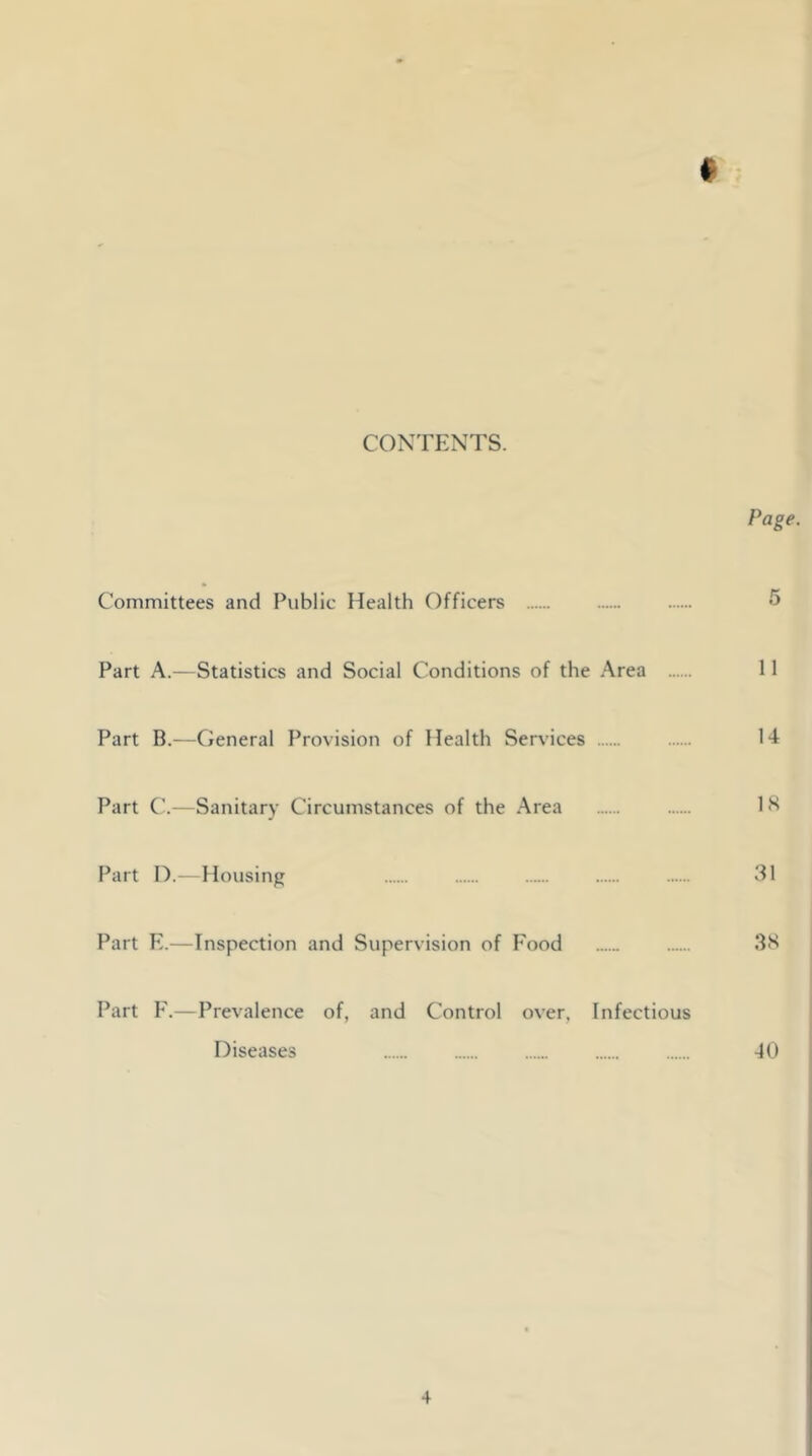 CONTENTS. Page. Committees and Public Health Officers 5 Part A.—Statistics and Social Conditions of the Area 11 Part B.—General Provision of Health Services 14 Part C.—Sanitary Circumstances of the Area 18 Part D.—Housing 31 Part E.—Inspection and Supervision of Food 38 Part F.—Prevalence of, and Control over, Infectious Diseases 40