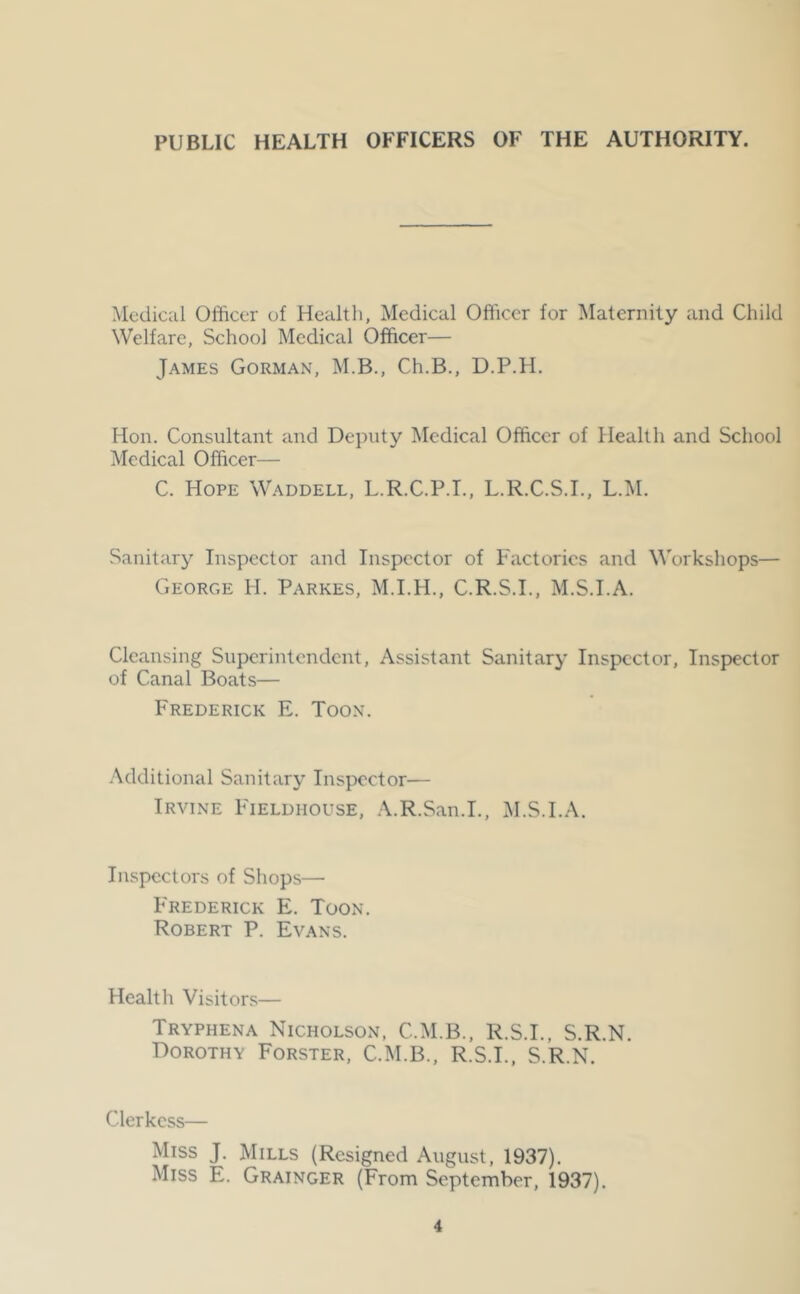 Medical Officer of Health, Medical Officer for Maternity and Child Welfare, School Medical Officer— James Gorman, M.B., Ch.B., D.P.H. Hon. Consultant and Deputy Medical Officer of Health and School Medical Officer— C. Hope Waddell, L.R.C.P.I., L.R.C.S.I., L.M. Sanitar}^ Inspector and Inspector of Factories and M'orkshops— George H. Parkes, M.I.H., C.R.S.I., M.S.I.A. Cleansing Superintendent, Assistant Sanitary Inspector, Inspector of Canal Boats— Frederick E. Toon. Additional Sanitary Inspector— Irvine Fieldhouse, .\.R.San.I., iM.S.I.A. Inspectors of Shops— Frederick E. Toon. Robert P. Evans. Health Visitors— Tryphena Nicholson, C.M.B., R.S.I., S.R.N. Dorothy Forster, C.M.B., R.S.I., S.R.N. Clerkcss— Miss J. Mills (Resigned August, 1937). Miss E. Grainger (From September, 1937).