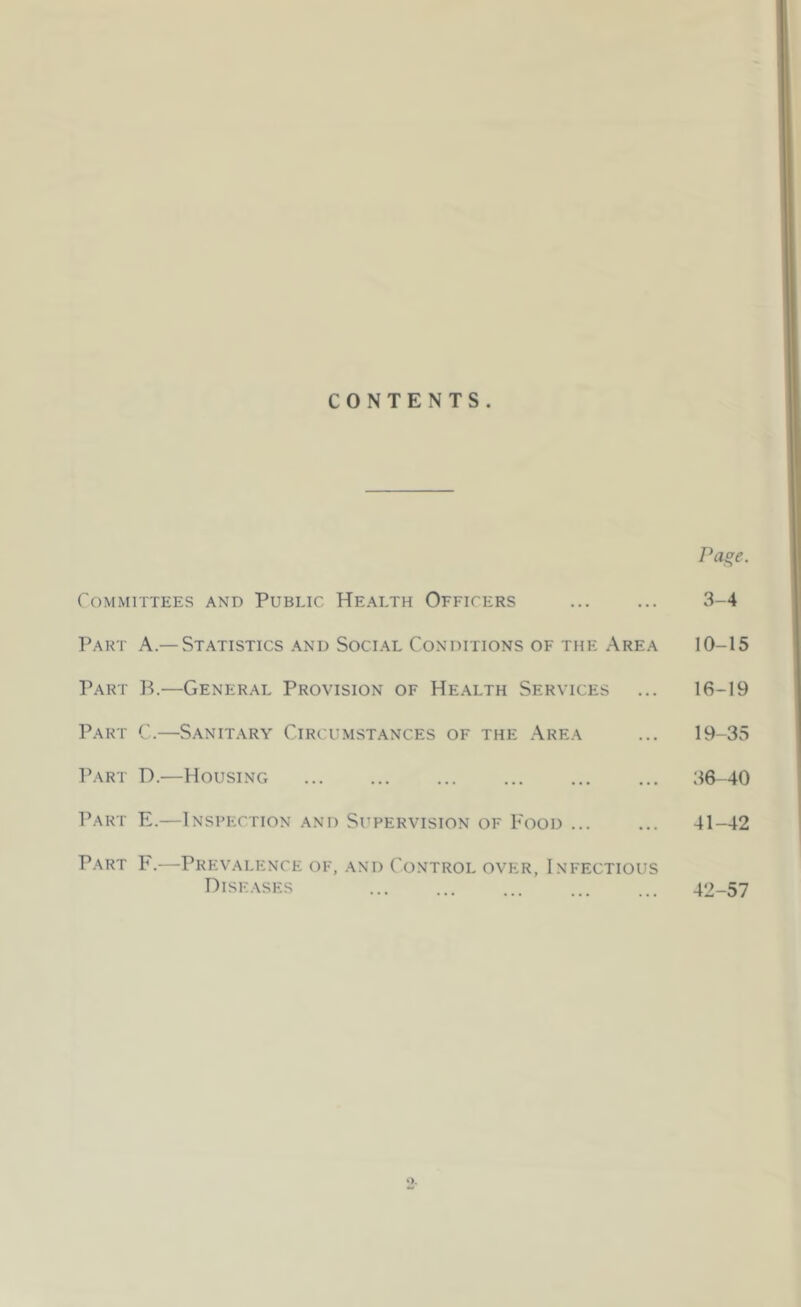 CONTENTS. Page. Committees and Public Health Officers ... ... 3-4 Part A—Statistics and Social Conditions of the Area 10-15 Part B.—General Provision of Health Services ... 16-19 Part C.—Sanitary Circumstances of the Area ... 19-35 Part D.—Housing ... ... ... ... ... ... 36-40 Part E.—Inspection and Supervision of Food ... ... 41-42 Part F.—Prevalence of, and Control over, Infectious Diseases ... ... ... ... ... 42-57 O.