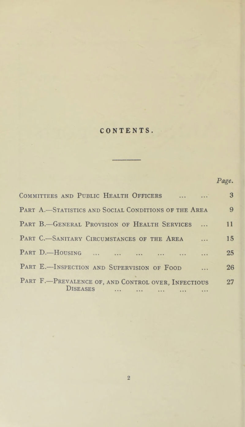 CONTENTS. Page. Committees and Public Health Officers 3 Part A.—Statistics and Social Conditions of the Area 9 Part B.—General Provision of Health Services ... 11 Part C.—Sanitary Circumstances of the Area ... 15 Part D.—Housing 25 Part E.—Inspection and Supervision of Food ... 26 Part F.—Prevalence of, and Control over, Infectious 27 Diseases O