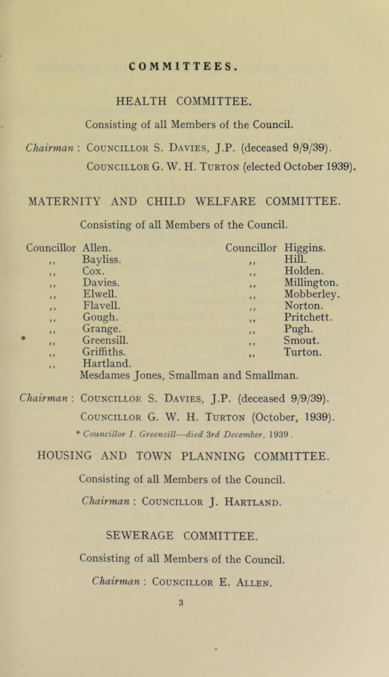 COMMITTEES. HEALTH COMMITTEE. Consisting of all Members of the Council. Chairman : Councillor S. Davies, J.P. (deceased 9/9/39). Councillor G. W. H. Turton (elected October 1939). MATERNITY AND CHILD WELFARE COMMITTEE. Councillor Allen. Consisting of all Members of the Council. Councillor Higgins. Bayliss. ,, Hill. Cox. ,, Holden. Davies. ,, Millington. Elwell. ,, Mobberley. Flavell. Norton. Gough. Pritchett. Grange. Pugh. Greensill. ,, Smout. Griffiths. ,, Turton. Hartland. Mesdames Jones, SmaUman and Smallman. Chairman : Councillor S. Davies, J.P. (deceased 9/9/39). Councillor G. W. H. Turton (October, 1939). ”■ Councillor I. Greensill—died Zrd December, 19.39. HOUSING AND TOWN PLANNING COMMITTEE. Consisting of all Members of the Council. Chairman ; Councillor J. Hartland. SEWERAGE COMMITTEE. Consisting of all Members of the Council. Chairman ; Councillor E. Allen.