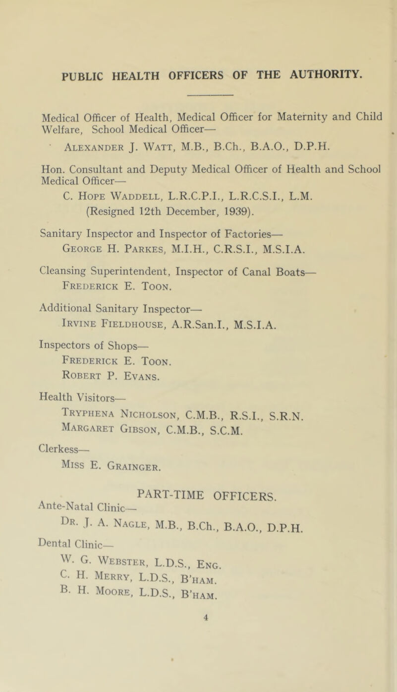 PUBLIC HEALTH OFFICERS OF THE AUTHORITY. Medical Officer of Health, Medical Officer for Maternity and Child Welfare, School Medical Officer— Alexander J. Watt, M.B., B.Ch., B.A.O., D.P.H. Hon. Consultant and Deputy Medical Officer of Health and School Medical Officer— C. Hope Waddell, L.R.C.P.I., L.R.C.S.L, L.M. (Resigned 12th December, 1939). Sanitary Inspector and Inspector of Factories— George H. Parkes, M.I.H., C.R.S.I., M.S.I.A. Cleansing Superintendent, Inspector of Canal Boats— Frederick E. Toon. Additional Sanitary Inspector— Irvine Fieldhouse, A.R.San.I., M.S.I.A. Inspectors of Shops— Frederick E. Toon. Robert P. Evans. Health Visitors— Tryphena Nicholson, C.M.B., R.S.I., S.R.N. Margaret Gibson, C.M.B., S.C.M. Clerkess— Miss E. Grainger. PART-TIME OFFICERS. Ante-Natal Clinic— Dr. J. a. Nagle, M.B., B.Ch., B.A.O., D.P.H. Dental Clinic— W. G. Webster, L.D.S., Eng. C. H. Merry, L.D.S., B’ham. B. H. Moore, L.D.S., B’ham.