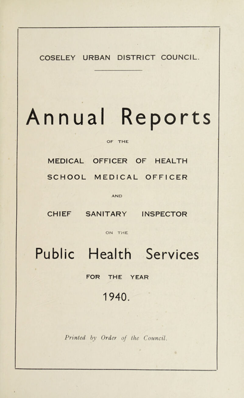 COSELEY URBAN DISTRICT COUNCIL. Annual Reports OF THE MEDICAL OFFICER OF HEALTH SCHOOL MEDICAL OFFICER AND CHIEF SANITARY INSPECTOR ON THE Public Health Services FOR THE YEAR 1940. Printed by Order of the Council.