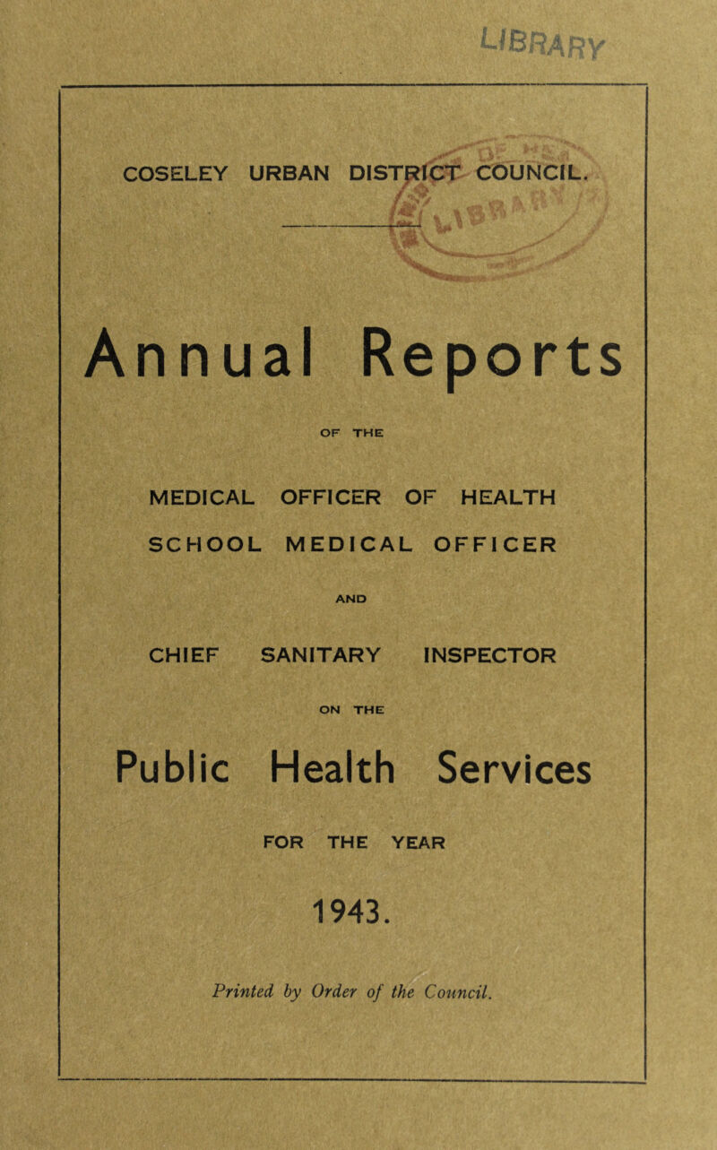 COSELEY URBAN DISTpelCT COUNCIL. / •' ' ' Annual Reports or THE MEDICAL OFFICER OF HEALTH SCHOOL MEDICAL OFFICER AND CHIEF SANITARY INSPECTOR ON THE Public Health Services FOR THE YEAR 1943.