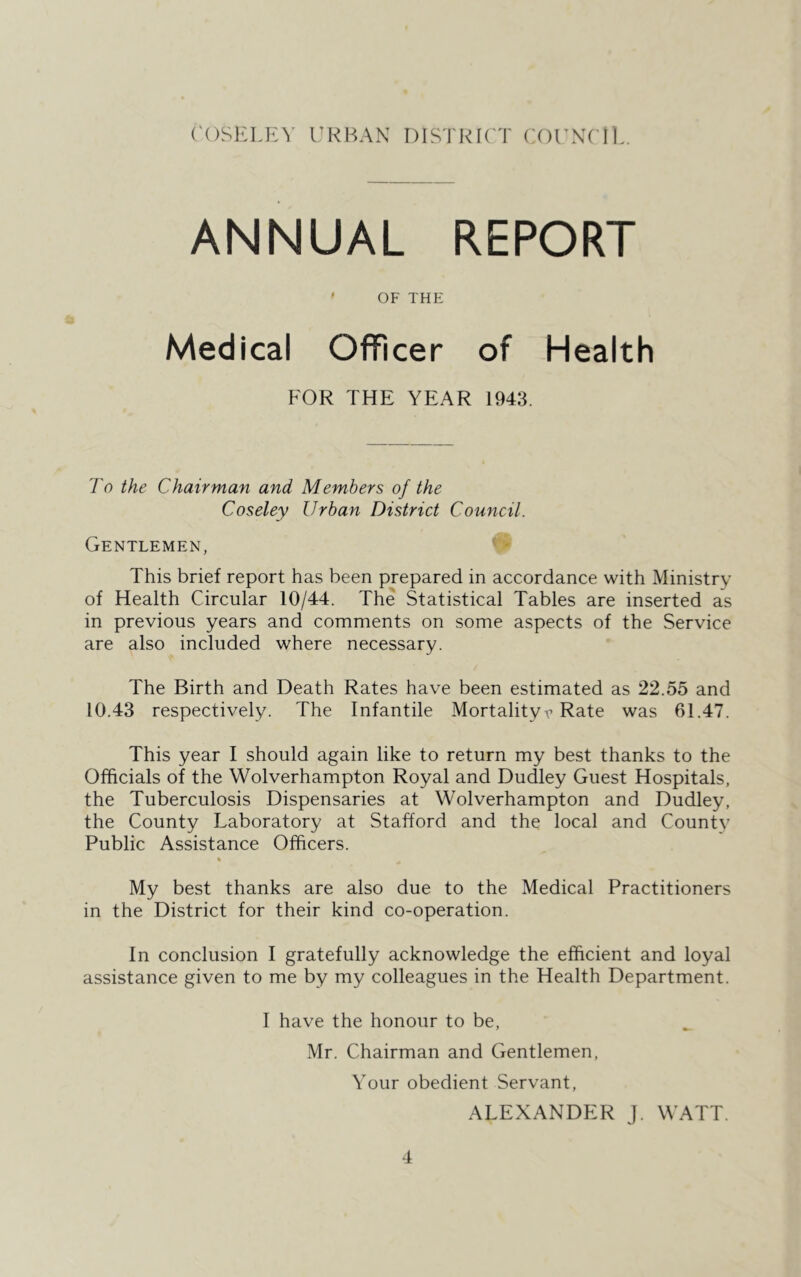 ANNUAL REPORT ' OF THE Medical Officer of Health FOR THE YEAR 1943. To the Chairman and Members of the Coseley Urban District Council. Gentlemen, ^ This brief report has been prepared in accordance with Ministry of Health Circular 10/44. The Statistical Tables are inserted as in previous years and comments on some aspects of the Service are also included where necessary. The Birth and Death Rates have been estimated as 22.55 and 10.43 respectively. The Infantile Mortalityr Rate was 61.47. This year I should again like to return my best thanks to the Officials of the Wolverhampton Royal and Dudley Guest Hospitals, the Tuberculosis Dispensaries at Wolverhampton and Dudley, the County Laboratory at Stafford and the local and County Public Assistance Officers. My best thanks are also due to the Medical Practitioners in the District for their kind co-operation. In conclusion I gratefully acknowledge the efficient and loyal assistance given to me by my colleagues in the Health Department. I have the honour to be, Mr. Chairman and Gentlemen, Your obedient Servant, ALEXANDhIR J. WATT.