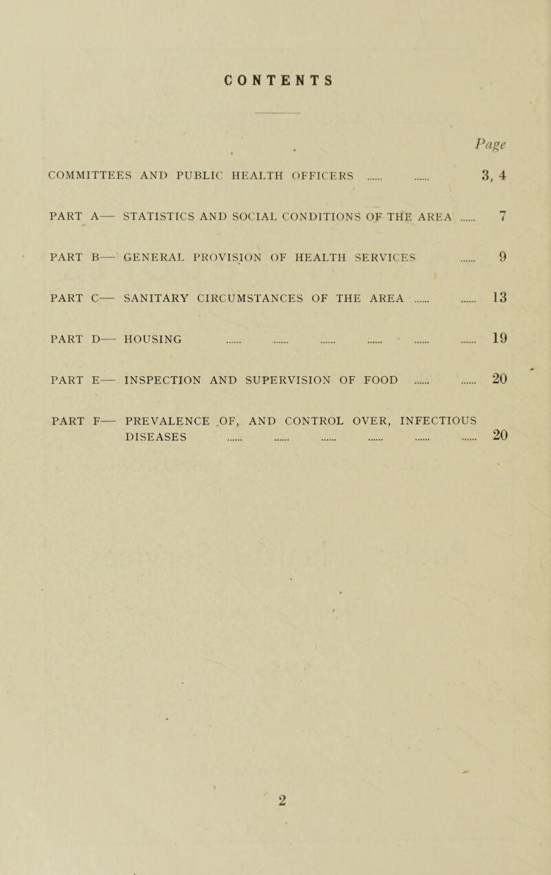 CONTENTS Pa^e COMMITTEES AND PUBLIC HEALTH OFFICERS 3, 4 PART A— STATISTICS AND SOCIAL CONDITIONS OF THE AREA 7 PART B— GENERAL PROVISION OF HEALTH SERVICES 9 PART C— SANITARY CIRCUMSTANCES OF THE AREA 13 PART D— HOUSING - 19 PART E— INSPECTION AND SUPERVISION OF FOOD 20 PART F— PREVALENCE .OF, AND CONTROL OVER, INFECTIOUS DISEASES 20