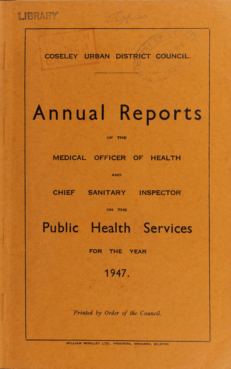 Annual Reports OF THE MEDICAL OFFICER OF HEALTH AND CHIEF SANITARY INSPECTOR ON THE Public Health Services a FOR THE YEAR 1947. Printed by Order of the Council. WILLIAM WOOLLEY LTD., PRINTERS, ORCHARD, BILSTON