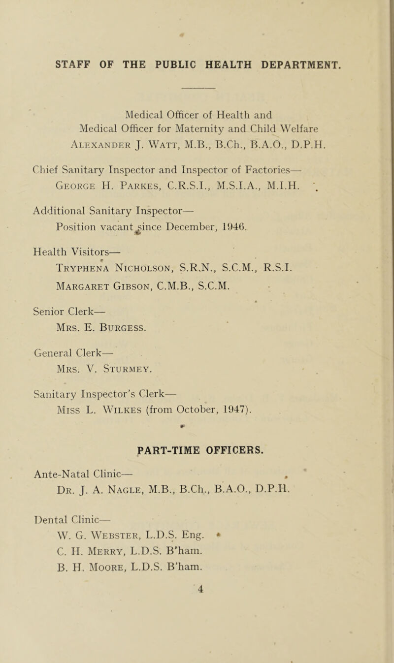 STAFF OF THE PUBLIC HEALTH DEPARTMENT. Medical Officer of Health and Medical Officer for Maternity and Child Welfare Alexander J. Watt, M.B., B.Ch., B.A.O., D.P.H. Chief Sanitary Inspector and Inspector of Factories— George H. Parkes, C.R.S.I., M.S.I.A., M.I.H. Additional Sanitary Inspector— Position vacant^ince December, 1946. Health Visitors— Tryphena Nicholson, S.R.N., S.C.M., R.S.I. Margaret Gibson, C.M.B., S.C.M. Senior Clerk— Mrs. E. Burgess. General Clerk— Mrs. V. Sturmey. Sanitary Inspector’s Clerk— Miss L. Wilkes (from October, 1947). PART-TIME OFFICERS. Ante-Natal Clinic— , Dr. J. a. Nagle, M.B., B.Ch., B.A.O., D.P.H. Dental Clinic— W. G. Webster, L.D.S. Eng. ♦ C. H. Merry, L.D.S. B’ham. B. H. Moore, L.D.S. B'ham.