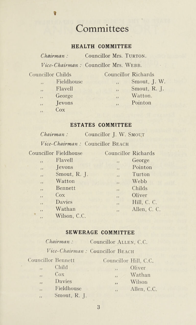 I Committees HEALTH COMMITTEE Chairman : Councillor Mrs. Turton. Vice-Chairman : Councillor Mrs. Webb. Councillor Childs Councillor Richards y y Fieldhouse ,, Smout, J. W. y y Flavell ,, Smout, R. J. y y George ,, Watton. y y Jevons ,, Pointon y y Cox ESTATES COMMITTEE Chairman : Councillor J. W. Smou,t Vice-Chairman : Councillor Beach Councillor Fieldhouse Councillor Richards ,, Flavell ,, George ,, Jevons ,, Pointon ,, Smout, R. J. ,, Turton ,, Watton Webb ,, Bennett ,, Childs ,, Cox ,, Oliver ,, Davies Hill, C. C. ,, Wathan ,, Allen, C. C Wilson, C.C. SEWERAGE COMMITTEE Chairman : Councillor Allen, C.C. Vice-Chairman : Councillor Beach Bennett Councillor Hill, C.C Child ,, Oliver Cox ,, Wathan Davies ,, Wilson Fieldhouse ,, Allen, C Smout, R. j.