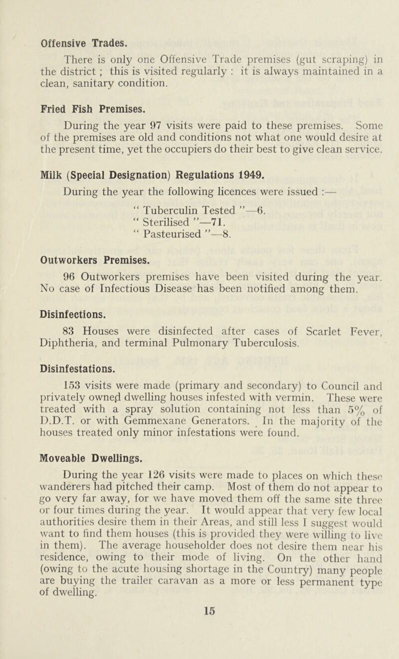 Offensive Trades. There is only one Offensive Trade premises (gut scraping) in the district; this is visited regularly : it is always maintained in a clean, sanitary condition. Fried Fish Premises. During the year 97 visits were paid to these premises. Some of the premises are old and conditions not what one would desire at the present time, yet the occupiers do their best to give clean service. Milk (Special Designation) Regulations 1949. During the year the following licences were issued :— “ Tuberculin Tested ”—6. “ Sterilised ”—71. “ Pasteurised ”—8. Outworkers Premises. 96 Outworkers premises have been visited during the year. No case of Infectious Disease has been notified among them. Disinfections. 83 Houses were disinfected after cases of Scarlet Fever, Diphtheria, and terminal Pulmonary Tuberculosis. Disinfestations. 153 visits were made (primary and secondary) to Council and privately owne,d dwelling houses infested with vermin. These were treated with a spray solution containing not less than 5% of D.D.T. or with Gemmexane Generators. In the majority of the houses treated only minor infestations were found. Moveable Dwellings. During the year 126 visits were made to places on which these wanderers had pitched their camp. Most of them do not appear to go very far away, for we have moved them off the same site three or four times during the year. It would appear that very few local authorities desire them in their Areas, and still less I suggest would want to find them houses (this is provided they were willing to live in them). The average householder does not desire them near his residence, owing to their mode of living. On the other hand (owing to the acute housing shortage in the Country) many people are buying the trailer caravan as a more or less permanent type of dwelling.