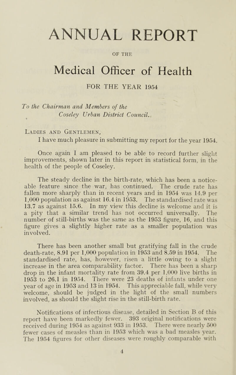 ANNUAL REPORT OF THE Medical Officer of Health FOR THE YEAR 1954 To the Chairman and Members of the Coseley Urban District Council. Ladies and Gentlemen, I have much pleasure in submitting my report for the year 1954. Once again I am pleased to be able to record further slight improvements, shown later in this report in statistical form, in the health of the people of Coseley. The steady decline in the birth-rate, which has been a notice- able feature since the war, has continued. The crude rate has fallen more sharply than in recent years and in 1954 was 14.9 per 1,000 population as against 16.4 in 1953. The standardised rate was 13.7 as against 15.6. In my view this decline is welcome and it is a pity that a similar trend has not occurred universally. The number of still-births was the same as the 1953 figure, 16, and this figure gives a slightly higher rate as a smaller population was involved. There has been another small but gratifying fall in the crude death-rate, 8.91 per 1,000 population in 1953 and 8.59 in 1954. The standardised rate, has, however, risen a little owing to a slight increase in the area comparability factor. There has been a sharp drop in the infant mortality rate from 39.4 per 1,000 live births in 1953 to 26.1 in 1954. There were 23 deaths of infants under one year of age in 1953 and 13 in 1954. This appreciable fall, while very welcome, should be judged in the light of the small numbers involved, as should the slight rise in the still-birth rate. Notifications of infectious disease, detailed in Section B of this report have been markedly fewer. 393 original notifications were received during 1954 as against 933 in 1953. There were nearly 500 fewer cases of measles than in 1953 which was a bad measles year. The 1954 figures for other diseases were roughly comparable with