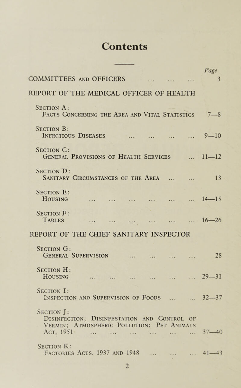 Contents Page COMMITTEES and OFFICERS 3 REPORT OF THE MEDICAL OFFICER OF HEALTH Section A: Facts Concerning the Area and Vital Statistics 7—8 Section B: Infectious Diseases 9—10 Section C: General Provisions of Health Services ... 11—12 Section D: Sanitary Circumstances of the Area 13 Section E: Housing 14—15 Section F: Tables ... ... ... ... ... ... 16—26 REPORT OF THE CHIEF SANITARY INSPECTOR Section G: General Supervision 28 Section H: Housing 29—31 Section I: Inspection and Supervision of Foods 32—37 Section J: Disinfection; Disinfestation and Control of Vermin; Atmospheric Pollution; Pet Animals Act, 1951 37—40 Section K: Factories Acts. 1937 and 1948 41—43