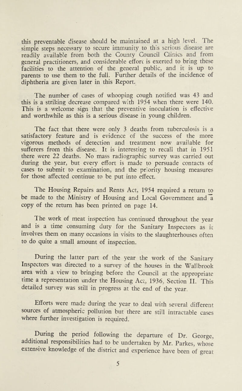 this preventable disease should be maintained at a high level. The simple steps necessary to secure immunity to this serious disease are readily available from both the County Council Clinics and from general practitioners, and considerable effort is exerted to bring these facilities to the attention of the general public, and it is up to parents to use them to the full. Further details of the incidence of diphtheria are given later in this Report. The number of cases of whooping cough notified was 43 and this is a striking decrease compared with 1954 when there were 140. This is a welcome sign that the preventive inoculation is effective and worthwhile as this is a serious disease in young children. The fact that there were only 3 deaths from tuberculosis is a satisfactory feature and is evidence of the success of the more vigorous methods of detection and treatment now available for sufferers from this disease. It is interesting to recall that in 1951 there were 22 deaths. No mass radiographic survey was carried out during the year, but every effort is made to persuade contacts of cases to submit to examination, and the priority housing measures for those affected continue to be put into effect. The Housing Repairs and Rents Act, 1954 required a return to be made to the Ministry of Housing and Local Government and a copy of the return has been printed on page 14. The work of meat inspection has continued throughout the year and is a time consuming duty for the Sanitary Inspectors as ic involves them on many occasions in visits to the slaughterhouses often to do quite a small amount of inspection. During the latter part of the year the work of the Sanitary Inspectors was directed to a survey of the houses in the Wallbrook area with a view to bringing before the Council at the appropriate time a representation under the Housing Act, 1936, Section II. This detailed survey was still in progress at the end of the year. Efforts were made during the year to deal with several different sources of atmospheric pollution but there are still intractable cases where further investigation is required. During the period following the departure of Dr. George, additional responsibilities had to be undertaken by Mr. Parkes, whose extensive knowledge of the district and experience have been of great