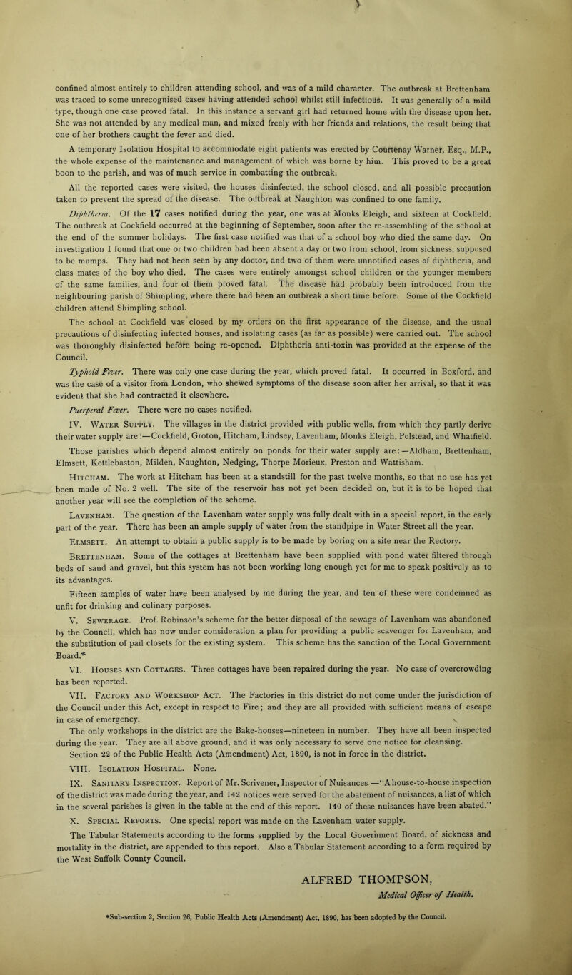 confined almost entirely to children attending school, and was of a mild character. The outbreak at Brettenham was traced to some unrecognised cases hdving attended school whilst still infectious. It was generally of a mild type, though one case proved fatal. In this instance a servant girl had returned home with the disease upon her. She was not attended by any medical man, and mixed freely with her friends and relations, the result being that one of her brothers caught the fever and died. A temporary Isolation Hospital to accommodate eight patients was erected by Couttfenay Warner, Esq., M.P., the whole expense of the maintenance and management of which was borne by him. This proved to be a great boon to the parish, and was of much service in combatting the outbreak. All the reported cases were visited, the houses disinfected, the school closed, and all possible precaution taken to prevent the spread of the disease. The outbreak at Naughton was confined to one family. Diphtheria. Of the 17 cases notified during the year, one was at Monks Eleigh, and sixteen at Cockfield. The outbreak at Cockfield occurred at the beginning of September, soon after the re-assembling of the school at the end of the summer holidays. The first case notified was that of a school boy who died the same day. On investigation I found that one or two children had been absent a day or two from school, from sickness, supposed to be mumps. They had not been seen by any doctor, and two of them were unnotified cases of diphtheria, and class mates of the boy who died. The cases were entirely amongst school children or the younger members of the same families, and four of them proved fatal. The disease had probably been introduced from the neighbouring parish of Shimpling, where there had been an outbreak a short time before. Some of the Cockfield children attend Shimpling school. The school at Cockfield was closed by my orders on the first appearance of the disease, and the usual precautions of disinfecting infected houses, and isolating cases (as far as possible) were carried out. The school was thoroughly disinfected befdfe being re-opened. Diphtheria anti-toxin was provided at the expense of the Council. Typhoid Fever. There was only one case during the year, which proved fatal. It occurred in Boxford, and was the case of a visitor from London, who shewed symptoms of the disease soon after her arrival, so that it was evident that she had contracted it elsewhere. Puerperal Fever. There were no cases notified. IV. Water Supply. The villages in the district provided with public wells, from which they partly derive their water supply are:—Cockfield, Groton, Hitcham, Lindsey, Lavenham, Monks Eleigh, Polstead, and Whatfield. Those parishes which depend almost entirely on ponds for their water supply are:—Aldham, Brettenham, Elmsett, Kettlebaston, Milden, Naughton, Nedging, Thorpe Morieux, Preston and Wattisham. Hitcham. The work at Hitcham has been at a standstill for the past twelve months, so that no use has yet been made of No. 2 well. The site of the reservoir has not yet been decided on, but it is to be hoped that another year will see the completion of the scheme. Lavenham. The question of the Lavenham water supply was fully dealt with in a special report, in the early part of the year. There has been an ample supply of water from the standpipe in Water Street all the year. Elmsett. An attempt to obtain a public supply is to be made by boring on a site near the Rectory. Brettenham. Some of the cottages at Brettenham have been supplied with pond water filtered through beds of sand and gravel, but this system has not been working long enough yet for me to speak positively as to its advantages. Fifteen samples of water have been analysed by me during the year, and ten of these were condemned as unfit for drinking and culinary purposes. V. Sewerage. Prof. Robinson’s scheme for the better disposal of the sewage of Lavenham was abandoned by the Council, which has now under consideration a plan for providing a public scavenger for Lavenham, and the substitution of pail closets for the existing system. This scheme has the sanction of the Local Government Board.* VI. Houses and Cottages. Three cottages have been repaired during the year. No case of overcrowding has been reported. VH. Factory and Workshop Act. The Factories in this district do not come under the jurisdiction of the Council under this Act, except in respect to Fire; and they are all provided with sufficient means of escape in case of emergency. n The only workshops in the district are the Bake-houses—nineteen in number. They have all been inspected during the year. They are all above ground, and it was only necessary to serve one notice for cleansing. Section 22 of the Public Health Acts (Amendment) Act, 1890, is not in force in the district. VHI. Isolation Hospital. None. IX. Sanitary Inspection. Report of Mr. Scrivener, Inspector of Nuisances—“A house-to-house inspection of the district was made during the year, and 142 notices were served for the abatement of nuisances, a list of which in the several parishes is given in the table at the end of this report. 140 of these nuisances have been abated.” X. Special Reports. One special report was made on the Lavenham water supply. The Tabular Statements according to the forms supplied by the Local Government Board, of sickness and mortality in the district, are appended to this report. Also a Tabular Statement according to a form required by the West Suffolk County Council. ALFRED THOMPSON, Medical Officer of Health.