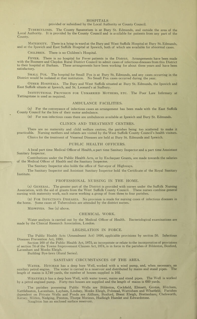 HOSPITALS provided or subsidised by the Local Authority or County Council. Tuberculosis. The County Sanatorium is at Bury St. Edmunds, and outside the area of the Local Authority. It is provided by the County Council and is available for patients from any part of the County. Maternity. There is a lying-in ward at the Bury and West Suffolk Hospital at Bury St. Edmunds, and at the Ipswich and East Suffolk Hospital at Ipswich, both of which are available for abnormal cases. Children. There is no Children’s Hospital. Fever. There is no hospital for Fever patients in the District. Arrangements have been made with the Bosmere and Claydon Rural District Council to admit cases of infectious diseases from this District to their hospital at Barham. These arrangements have been working for about three years and have been satisfactory. Small Pox. The hospital for Small Pox is at Bury St. Edmunds, and any cases occurring in the District would be isolated at that institution. No Small Pox cases occurred during the year. Other Hospitals. The Bury and West Suffolk situated at Bury St. Edmunds, the Ipswich and East Suffolk situate at Ipswich, and St. Leonard’s at Sudbury. Institutional Provision for Unmarried Mothers, etc. The Poor Law Infirmary at Tattingstone is used as required. AMBULANCE FACILITIES. (a) For the conveyance of infectious cases an arrangement has been made with the East Suffolk County Council for the hire of their motor ambulance. (b) For non-infectious cases there are ambulances available at Ipswich and Bury St. Edmunds. CLINICS AND TREATMENT CENTRES. There are no maternity and child welfare centres, the parishes being too scattered to make it practicable. Nursing mothers and infants are visited by the West Suffolk County Council’s health visitors. Clinics for the treatment of Venereal Diseases are held at Bury St. Edmunds and Ipswich. PUBLIC HEALTH OFFICERS. A local part time Medical Officer of Health, a part time Sanitary Inspector and a part time Asssistant Sanitary Inspector. Contributions under the Public Health Acts, or by Exchequer Grants, are made towards the salaries of the Medical Officer of Health and the Sanitary Inspector. The Sanitary Inspector also holds the office of Surveyor of Highways. The Sanitary Inspector and Assistant Sanitary Inspector hold the Certificate of the Royal Sanitary Institute. PROFESSIONAL NURSING IN THE HOME. (a) General. The greater part of the District is provided with nurses under the Suffolk Nursing Association, with the aid of grants from the West Suffolk County Council. These nurses combine general nursing with maternity work, each nurse working a group of from three to four parishes. (b) For Infectious Diseases. No provision is made for nursing cases of infectious diseases in the home. Some cases of Tuberculosis are attended by the district nurses. Midwives. See (a) above. CHEMICAL WORK. Water analysis is carried out by the Medical Officer of Health. Bacteriological examinations are made by the Clinical Research Association, London. LEGISLATION IN FORCE. The Public Plealth Acts (Amendment Act) 1890, applicable provisions by section 50. Infectious Diseases Prevention Act, 1890. Section 160 of the Public Health Act, 1875, as incorporate or relate to the incorporation of provisions of section 74 of the Towns Improvement Clauses Act, 1874, is in force in the parishes of Bildeston, Boxford, Lavenham and Monks Eleigh. Building Bye-laws (Rural Series). SANITARY CIRCUMSTANCES OF THE AREA. Water. Hitcham has a deep bore Well, worked with a wind pump, and, when necessary, an auxilary petrol engine. The water is carried to a reservoir and distributed by mains and stand pipes. The length of mains is 3,740 yards, the number of houses supplied is 102. Whatfield has a deep bore Well, with water tower, mains and stand pipes. The Well is worked by a petrol engined pump. Forty-two houses are supplied and the length of mains is 660 yards. The parishes possessing Public Wells are Bildeston, Cockfield, Elmsett, Groton, Hitcham, Kettlebaston, Lavenham, Layham, Lindsey, Monks Eleigh, Polstead, Wattisham and Whatfield. Parishes dependent on Private \\ffills and Ponds are Aldham, Boxford, Brent Eleigh, Brettenham, Chelsworth, Kersey, Milden, Hedging, Preston, Thorpe Morieux, Hadleigh Hamlet and Edwardstone. Naughton has an enclosed surface reservoir.