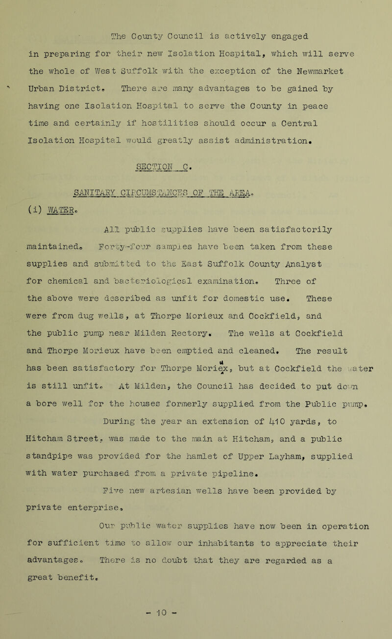 The CoUQty Council is actively engaged in preparing for their new Isolation Hospital, which will serve the whole of West Suffolk with the exception of the Newmarket Urban Districts There are many advantages to he gained hy having one Isolation Hospital to serve the County in peace time and certainly if hostilities should occur a Central Isolation Hospital would greatly assist administration* SECTION C. SANITARY CIPCIJMS,.TiH\TGES OF THE AI^A. (i) WATER. i^l-1 public supplies have been satisfactorily maintained© Forty-four samples have been taken from these supplies and submitted to the East Suffolk County Analyst for chemical and bacterriological examination. Three of the above were described as unfit for domestic use* These were from dug wells, at Thorpe Morieux and Oockfield, and the public pump near Milden Rectory* The wells at Cockfield and Thorpe Morieux have been emptied and cleaned* The result has been satisfactory for Thorpe Moriex, but at Cockfield the \^ater is still unfit. At Milden, the Council has decided to put dovn a bore well for the houses formerly supplied from the Public piatip* During the year an extension of I4.10 yards, to Hitcham Street, was made to the main at Hitcham, and a public standpipe was provided for the hamlet of Upper Layham, supplied with water purchased from a private pipeline* Five new artesian wells have been provided by private enterprise. Our public water supplies have now been in operation for sufficient time to allow our inhabitants to appreciate their advantages. There is no doubt that they are regarded as a great benefit. 10 -