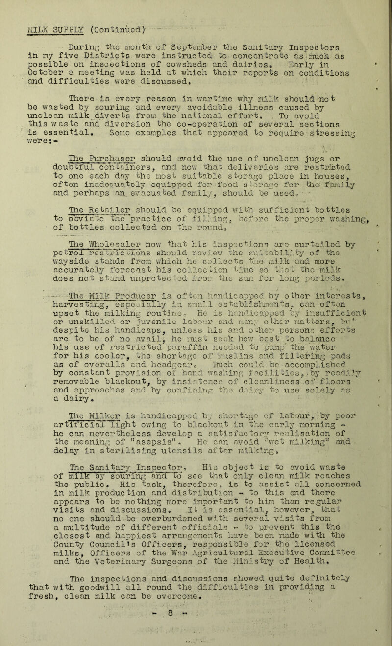 MILK SUPPLY (Continued) • During the month of September the Sanitary Inspectors in my fivq Districts were instructed to concentrate as.much as possible on insoections of cowsheds and dairies# Early in October a meeting was held at which their reports on conditions and difficulties were discussed# There is every reason in wartime why milk should not be wasted by souring and every avoidable illness caused by unclean milk diverts from the national effort, . To avoid this waste and diversion the co-operation of several sections is essential. Some examples that appeared to require stressing werej- The Purchaser should avoid the use of unclean jugs or doubtful containers, and now that deliveries are restricted to one each day the most suitable storage place in houses, often inadequately equipped for food storage for the family and perhaps an. evacuated family, should be used,, • The Retailer should be equipped with sufficient bottles to obviate TEe'^prac'tice of filling, before the proper washing, 1 of bottles collected on the round. The Wholesaler now that his inspections are curtailed by petroT Ves”Trfc tions should review the suitability of the v/ayside stands from which he collects the milk and more accurately forecast his collection time so that the milk does not stand unprotected from, the sun for long periods, . ,* * N, • The Milk Pro due er is often handicapped by other interests, harvesting, especially in small establishments, can often upset the milking routinec Ke is handicapped by insufficient or unskilled or juvenile labour and many other matters, br4* despite his handicaps, unless his and other persons efforts are to be of no avail, he must seek how best to balance his use of restricted paraffin needed to pump the water for his cooler, the shortage of muslins and filtering pads as of overalls and headgear. Much could be accomplished by constant provision of hand washing facilities,.by readily removable blackout, by insistence of cleanliness .of floors and approaches and by confining the dairy to use solely as a dairy. The Milker is handicapped by shortage of labour, by poor artificial light owing to blackout in the early morning ~ he can nevertheless develop a satisfactory realisation of the meaning of asepsis. He can avoid wet milking and delay In sterilising utensils after milking. The Sanitary Inspector, His object is to avoid waste of mi'ik' biy souring and To’ see that only clean milk reaches the public. His task, therefore, is to assist all concerned in milk production and distribution - to this ond there appears to bo nothing more important to him than regular visits and discussions# It is essential, however, that no one should-be overburdened with several visits from a multitude of different officials - to prevent this the closest and happiest arrangements have been made with the County Council*s Officers, responsible for tho licensed milks. Officers of the War Agricultural Executive Committee and the Veterinary Surgeons of the Ministry of Health, The inspections and discussions showed quite definitely that with goodwill all round the difficulties, in providing a fresh, clean milk can be overcome,