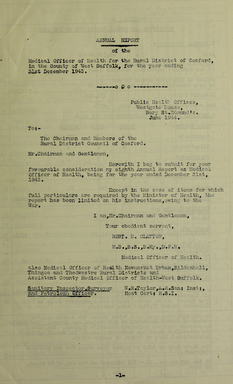 AlOTAL RISPORT > of the Medical Officer of Health for the Rural District of Gosford, in the County of Y/est Suffolk, for the year ending 5ist December 1943. — 0 O ♦••■■•••••-MW'— Public Healtl Offices, Westgato Eouso, Bury St.Ednund*s, Juno lO'i^ • Tot- Tho Chairman and Members of the Rural District Council of Gosford. I/Ir.Chairman and Gentlemen, Herewith I beg to submit for your favourable consideration my eighth Annual Report as Medical Officer of Health, being for the year ended December 31st, 1943. Except in the case of items for which full particulars are required by the Minister of Health, the report has been limited on his Instructions,owing to the l¥ar. I am,Mr#Chairman and Gentlemen, Your obedient servant, ROBT. H. CKiYTOH, .Hy.,D.P.H. Medical Officer of Health, also Medical Officer of Health Nev^market Urban,Mlldenhall, Thingoe and Thedviastre Rural Districts and Assistant County Medical Officer of Health-West Suffolk. Sanitary Inspector.Surveyor W»M.Taylor,A.R.San: Inst•, and Petroleum Officer. Meat Oertt R.S.I.