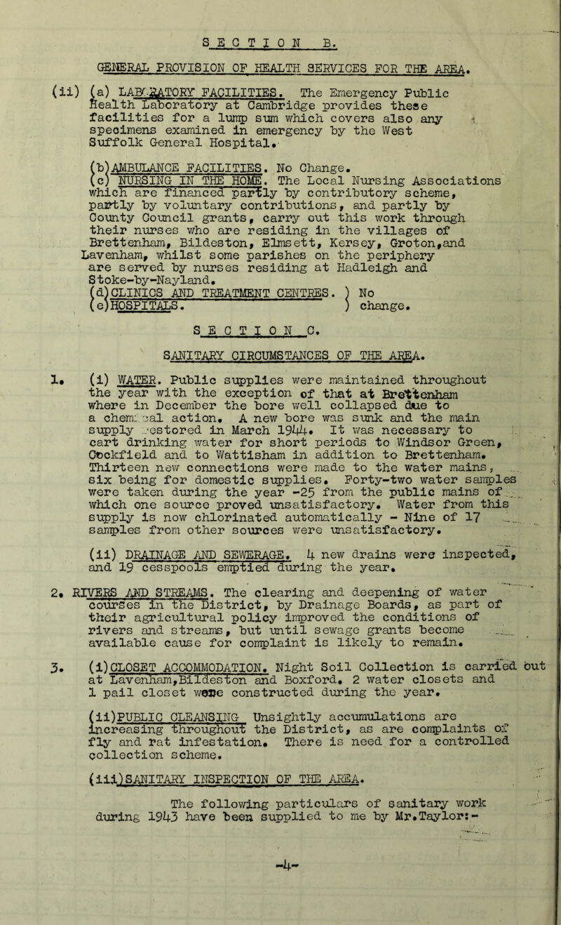 GENERAL PROVISION OF HEALTH SERVICES FOR THE AREA. (ii) (a) LAK-RATORY FACILITIES. The Emergency Public Health Laboratory at Cambridge provides these facilities for a lump sum which covers also any specimens examined in emergency by the West Suffolk General Hospital* (b)AMBULANCE FACILITIES. No Change. icj NURSING IN THE HOlE. The Local Nursing Associations which are financed partly by contributory scheme, paartly by volimtary contributions, and partly by County Council grants, carry out this work through their nurses who are residing in the villages of Brettenham, Bildeston, ELmsett, Kersey, Groton,and Lavenham, whilst some parishes on the periphery are served by nurses residing at Hadleigh and Stoke-by-Nayland. (d)CLINICS AND TEEATMENT CENTRES. ) No (eVHOSPITAJ^ ) change. SECTION 0. SANITARY CIRCUMSTANCES OF THE AREA. 1. (1) WATER. Public supplies were maintained throughout the year with the exception of that at Brettenham where in December the bore v;ell collapsed due to a chem: cal action. A new bore was sunk and the roain supply restored in March 19M+* It v/as necessary to 1. cart drinking water for short periods to Windsor Green, Ouckfield and to Wattisham in addition to Brettenham. Thirteen nev/ connections were made to the water mains, six being for domestic supplies. Forty-two water samrples were taken during the year -25 from the public mains of_ , which one source proved unsatisfactory. Water from this supply is now chlorinated automatically - Nine of 17 ........ samples from other sources were unsatisfactory. (ii) DRAINAGE AND SEWERAGE, k new drains were inspected, and 19 cesspoois 'emptied 'during the year. 2# RIVERS AND STREAMS. The clearing and deepening of water courses in the District, by Drainage Boards, as part of their agricultural policy improved the conditions of rivers and streams, but until sewage grants become available cause for complaint is likely to remain. 3. (1)CLOSET ACCOMMODATION. Night Soil Collection is carried but at liavenliam,Bi Ides •ton and Boxford. 2 water closets and 1 pail closet wojje constructed during the year. (li)PUBLIG CLEANSING Unsightly accumulations are Increasing tliroughout' the District, as are cornplaints of fly and rat infestation. There is need for a controlled collection scheme. (Hi)SANITARY INSPECTION OF THE /J?EA. The following particulars of sanitary work during 1943 have been supplied to me by Mr.Taylor:- -4-