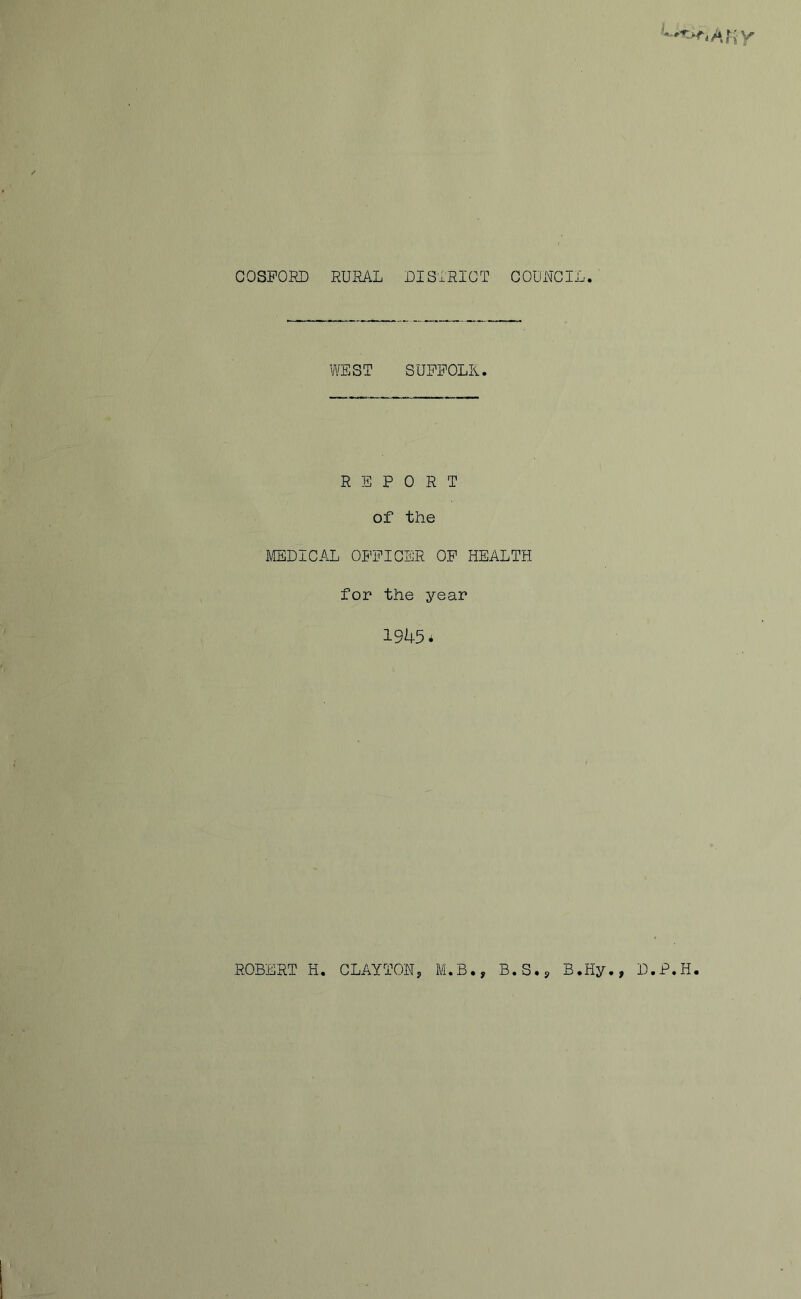 COSFORD RURAL DISTRICT COUUCII WEST SUFFOLK. REPORT of the MEDICAL OFFICER OF HEALTH for the year 1945* ROBERT H. CLAYTONy M.B., B.S.j B.Hy., D.P.H.