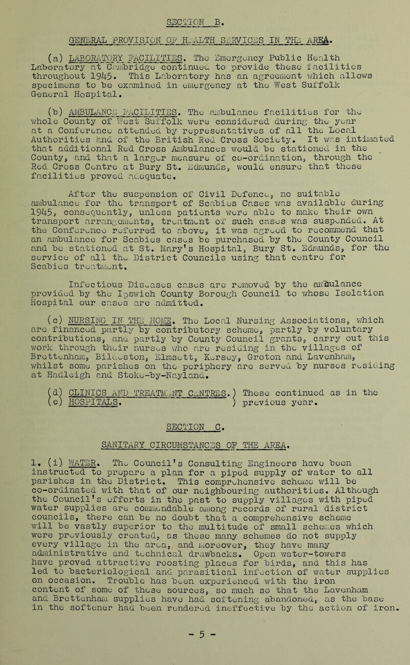 GENERAL PROVISION. QI' HEALTH SEWICES IN THE. AREA. (a) LABORATORY EAGILITIES. The Emergency Puhlic Health Lahoratory at Ceiilbridge continueo. to provide these iacidities throughout 1945* This Lahoratory has an agreement \¥hich allovYS specimens to he examined in emergency at the West SuffolE General Hospital. (h) AIViBUL ANGE I AC ILITIES. The amhulance facilities for the whole County of West Suffolk were considered during the year at a Conference attended, hy representatives of all the Local Authorities and of the British Red Cross Society. It was intimated that additional Red Cross Amhulances v/ould he stationed in the County, and that a larger measure of co-ordination, through the Red Cross Centre at Bury St. Edmunds, would ensure that these facilities proved adequate. After the suspension of Civil Defence, no suitable amhulance for the transport of Scabies Cases was available during 1945s consequently, unless patients were able to make their ovm transport arrangements, treatment of such cases vras suspended. At the Conference referred to above, it v/as agreed to recommend that an ambulance for Scabies cases be purchased by the County Council and be stationed at St. Mary’s Hospital, Bury St. Edmunds, for the service of all the District Councils using that centre for Scabies treatment. Infectious Diseases cases are removed by the air’&ulance provid.ed by the Ipswich County Borough Council to whose Isolation Hospital our cases are admiitted. (c) NURSING IN THE HOIviE. The Local Nursing Associations, which are financed partly by contributory scheme, partly by voluntary contributions, anu partly by County Council grants, carry out this work through their nurses who are residing in the villages of Brettenharn, Bilo.eston, Elrasett, Kersey, Groton and Lavenham, whilst some parishes on the periphery are served by nurses residing at Hadleigh and Stoke-by-Nayland. (d) CLINICS AND TREATrE..NT CENTRES. ) These continued as in the (e) HOSPITALS. } previous year. SECTION C. SANITARY CIRCUMSTANCES OP THE AREA. 1. (i) \¥ATBR. The Council’s Consulting Engineers have been instruetud to prepare a plan for a piped supply of water to all parishes in the District, This comprehensive scheme will be co-ordinated with that of our neighbouring authorities. Although the Council’s efforts in the past to supply villages v\fith piped water supplies are cormnendable among records of rural district councils, there can be no doubt that a comprehensive scheme will be vastly superior to the multitude of small scheiv-os which were previously created, as these many schemes do not supply every village in the area, and moreover, they have many adi'iiinistrative and technical drawbacks. Open water-towers have proved attractive roosting places for birds, and this has led to bacteriological and parasitical infection of water supplies on occasion. Trouble has been experienced with the iron content of some of these sources, so much so that the Lavenham and Brettenhara supplies have had softening abandoned, as the base in the softener had b^jen rendered ineffective by the action of iron. - 5 -