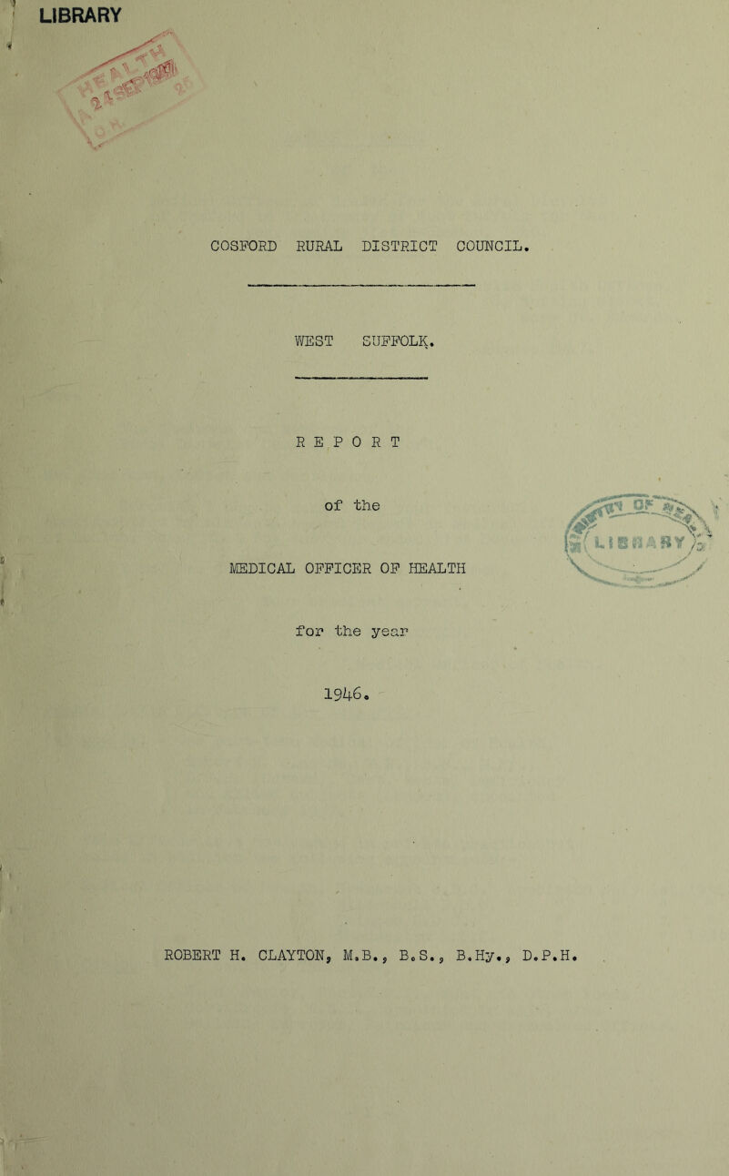 LIBRARY COSFORD RURAL DISTRICT COUNCIL. WEST SUFFOLK. REPORT of the MEDICAL OFFICER OF HEALTH for the year 1946. ROBERT H. CLAYTON? M.B., B0S.s B.Hy., D.P.H