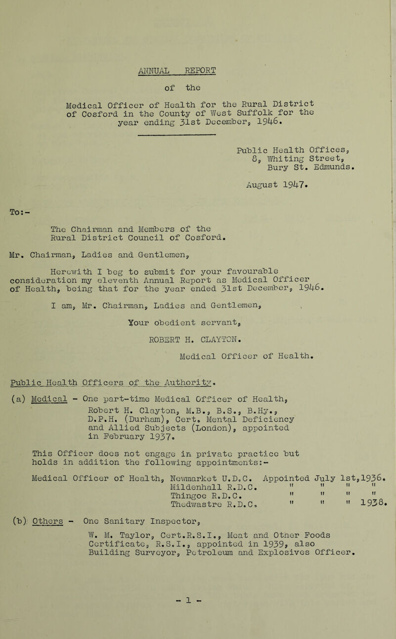 ANNUAL REPORT of the Medical Officer of Health for the Rural District of Cosford in the County of West Suffolk for the year ending 31st December* 1946. Public Health Offices* 8* Whiting Street* Bury St. Edmunds. August 1947* To:- The Chairman and Members of the Rural District Council of Cosford. Mr. Chairman* Ladies and Gentlemen* Herewith I beg to submit for your favourable consideration my eleventh Annual Report as Medical Officer of Health* being that for the year ended 31st December* 1946. I am* Mr. Chairman* Ladies and Gentlemen* Your obedient servant* ROBERT H. CLAYTON. Medical Officer of Health. Public Health Officers of the Authority. (a) Medical - One part-time Medical Officer of Health* Robert H. Clayton* M.B.* B.S.* B.Hy.* D.P.H. (Durham)* Cert. Mental Deficiency and Allied Subjects (London)* appointed in February 1937® This Officer does not engage in private practice but holds in addition the following appointmentss~ Medical Officer of Health* Newmarket U.D.C. Appointed July 1st*1936. Mildenhall R.D.C.   u  Thingoe R.D.C.  u ”  Thedwastre R.D.C®    1936. (b). Others - One Sanitary Inspector* W. M. Taylor* Cert.R.S.I., Meat and Other Foods Certificate* R.S.I.* appointed in 1939? also Building Surveyor* Petroleum and Explosives Officer.