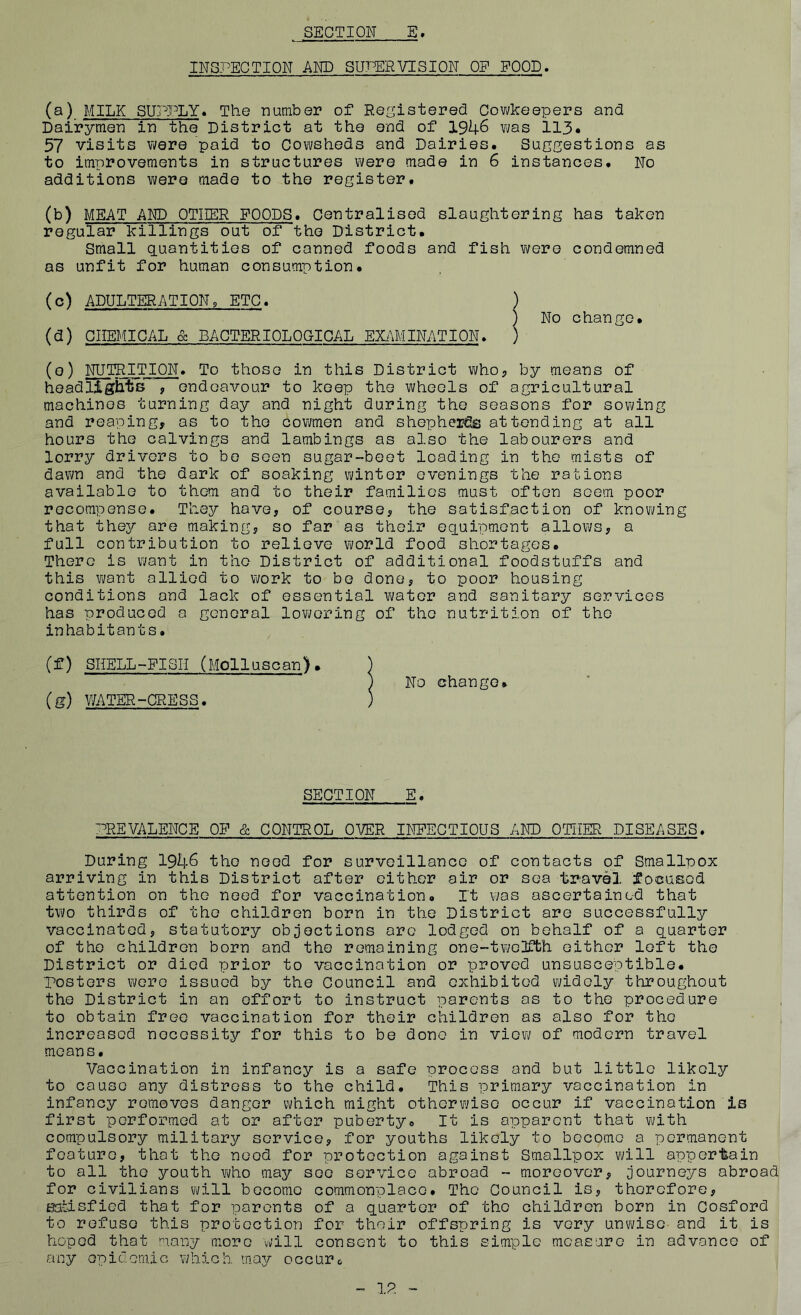 INSPECTION AND SUPERVISION OP POOD. (a) MILK SUPPLY* The number of Registered Cowkeepers and Dairymen in the District at the end of 1946 was 113. 57 visits were paid to Cowsheds and Dairies. Suggestions as to improvements in structures were made in 6 instances. No additions were made to the register. (b) MEAT AND OTHER FOODS. Centralised slaughtering has taken regular killings out of the District. Small quantities of canned foods and fish were condemned as unfit for human consumption. ) ) No change. (c) ADULTERATION9 ETC. (d) CHEMICAL & BACTERIOLOGICAL EXAMINATION. ) (o) NUTRITION. To those in this District who, by means of headlights , endeavour to keep the wheels of agricultural machines turning day and night during the seasons for sowing and reaping, as to the cowmen and shepherds attending at all hours the calvings and lambings as also the labourers and lorry drivers to be seen sugar-beet loading in the mists of dawn and the dark of soaking winter evenings the rations available to them and to their families must often seem poor recompense. They hove, of course, the satisfaction of knowing that they are making, so far as their equipment allows, a full contribution to relieve world food shortages. There is want in the District of additional foodstuffs and this want allied to work to be done, to poor housing conditions and lack of essential water and sanitary services has produced a general lowering of the nutrition of the inhabitants. (f) SHELL-PISII (Mollusoan), (g) WATER-CRESS. SECTION E. PREVALENCE OF & CONTROL OVER INFECTIOUS AND OTHER DISEASES. During 1946 the need for surveillance of contacts of Smallpox arriving in this District after either air or sea travel focused attention on the need for vaccination. It was ascertained that two thirds of the children born in the District are successfully vaccinated, statutory objections arc lodged on behalf of a quarter of the children born and the remaining one-twelfth either left the District or died prior to vaccination or proved unsusceptible, posters were issued by the Council and exhibited widely throughout the District in an effort to instruct parents as to the procedure to obtain free vaccination for their children as also for the increased necessity for this to be done in view of modern travel means. Vaccination in infancy is a safe process and but little likely to cause any distress to the child. This primary vaccination in infancy removes danger which might otherwise occur if vaccination is first performed at or after puberty. It is apparent that with compulsory military service, for youths likely to become a permanent feature, that the need for protection against Smallpox will appertain to all the youth who may see service abroad - moreover, journeys abroad for civilians will become commonplace. The Council is, therefore, satisfied that for parents of a quarter of the children born in Cosford to refuse this protection for their offspring is very unwise and it is hoped that many more will consent to this simple measure in advance of any epidemic which may occur6