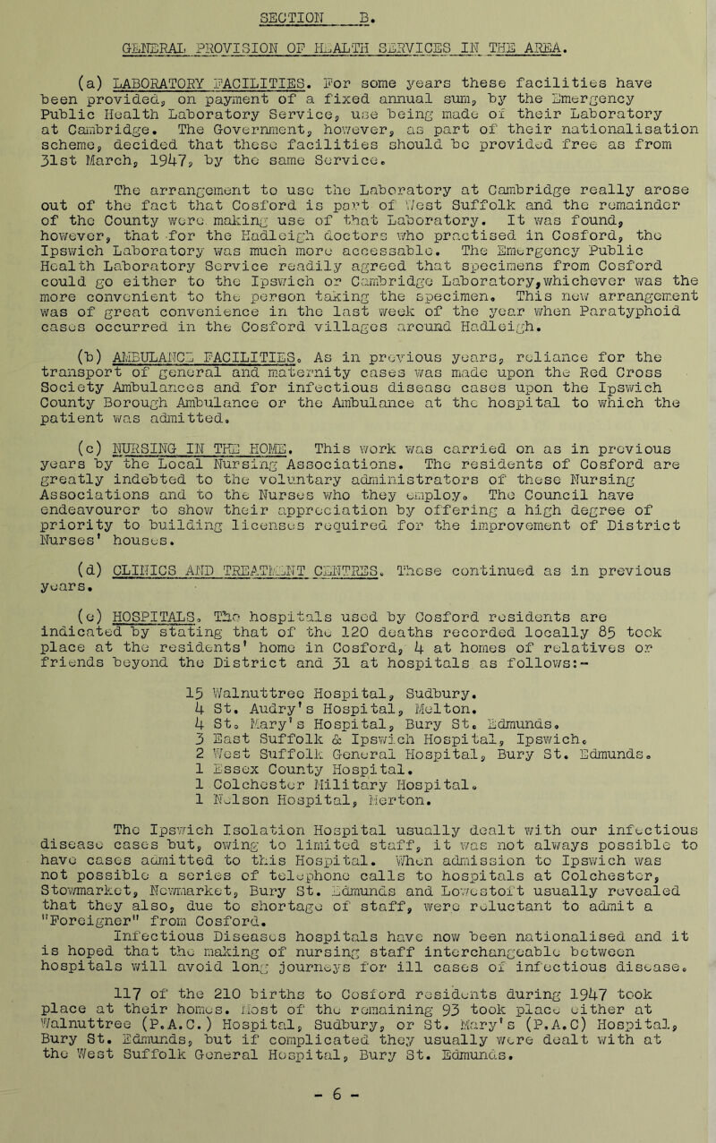 GEEERAIi PROVISION OF HEALTH SERVICES IN THE AREA. (a) LABORATORY FACILITIES. Nor some years these facilities have Been provided.., on payment of a fixed annual sum, hy the Emergency Puhlic Health Lahoratory Service, use heing made of their Laboratory at Cambridge. The Government, however, as part of their nationalisation scheme, decided that these facilities should be provided free as from 31st March, 19U7j. by the same Service. The arrangement to use the Laboratory at Cambridge really arose out of the fact that Cosford is port of V/est Suffolk and the remainder of the County w^ere. making use of that Laboratory. It v/as found, hov/ever, that for the Hadleigh doctors who practised in Cosford, the Ipswich Laboratory was much more accessablc. The Emt;rgency Public Health Laboratory Service readily agreed that specimens from Cosford could go either to the Ipsv/ich or Cambridge Laboratory,whichever was the more convenient to the person taking the specimen. This new arrangement was of great convenience in the last week of the year when Paratyphoid cases occurred in the Cosford villages around Hadleigh, (b) AMBULANCE FACILITIES. As in previous years, reliance for the transport of general and m.aternity cases v/as made upon the Red Cross Society Ambulances and for infectious disease cases upon the Ipswich County Borough Ambulance or the Ambulance at the hospital to v/hich the patient was admitted, (c) NURSING IN THE HOME. This work was carried on as in previous years by the Local Nursing Associations. The residents of Cosford are greatly indebted to the voluntary administrators of these Nursing Associations and to the Nurses who they employ. The Council have endeavourer to show their appreciation by offering a high degree of priority to building licenses required for the improvement of District Nurses* houses. CLINICS AND TREATIvLNT CENTRES, These continued as in previous years. (e) HOSPITALS. Tho .hospitals used by Cosford residents are indicated by stating that of the 120 deaths recorded locally 85 took place at the residents’ home in Cosford, 4 at homes of relatives or friends beyond the District and 31 at hospitals as follows:™ 15 Walnuttree Hospital, Sudbury. 4 St, Audry’s Hospital, Melton. 4 St. Mary’s Hospital, Bury St, Edmunds, 3 East Suffolk & Ipsv/ich Hospital, Ipswich, 2 West Suffolk General Hospital, Bury St. Edmunds. 1 Essex County Hospital. 1 Colchester Military Hospital. 1 Nelson Hospital, Merton. The Ipswich Isolation Hospital usually dealt with our infectious disease cases but, owing to limited staff, it v/as not alv/ays possible to have cases admitted to this Hospital. V/heii admission to Ipsv/ich was not possible a series of telephone calls to hospitals at Colchester, Stov/market, Nemiarket, Bury St, Edmunds and Lowestoft usually revealed that they also, due to shortage of staff, were reluctant to admit a ’'Foreigner** from Cosford. Infectious Diseases hospitals have now been nationalised and it is hoped that t.he making of nursing staff interchangeable between hospitals v/ill avoid long journeys for ill cases of infectious disease, 117 of the 210 births to Cosford residents during 1947 took place at their homes. Most of the remaining 93 took place either at Walnuttree (P.A.G.) Hospital, Sudbury, or St, Mary's (P.A.C) Hospital, Bury St. Edmunds, but if complicated they usually were dealt with at the West Suffolk General Hospital, Bury St. Edmunds. - 6 -