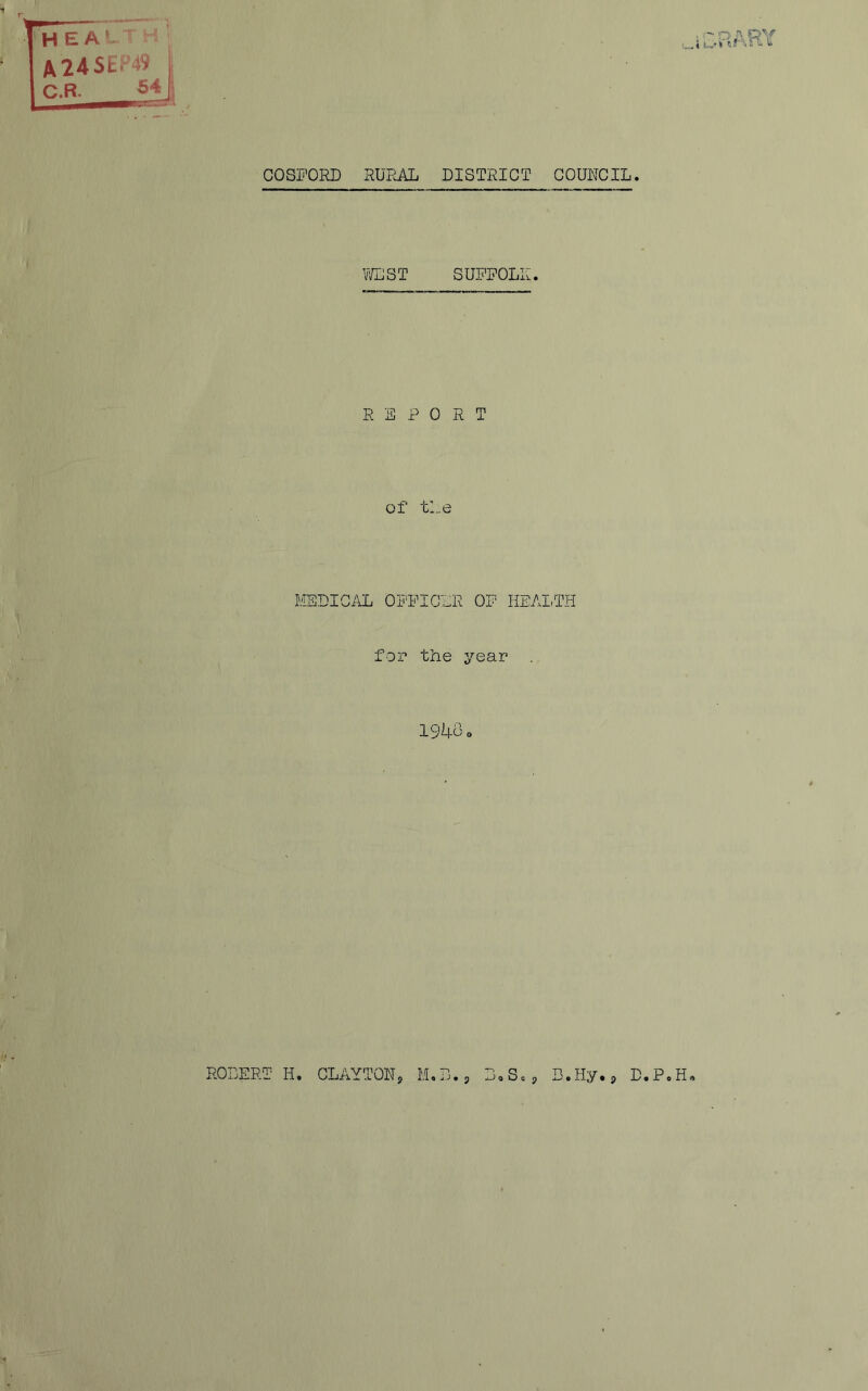 H E A ‘ A24SE*49 C.R. 54 ■jRpm COSFORD RURAL DISTRICT GOURCIL. V/LST SUFFOLK REPORT of tl.e MEDICAL OFFICER OF HEAI,TH for the year 1943 o ROBERT H, CLAYTONs M,B.p B,Scp B.Hy.p D.P.H