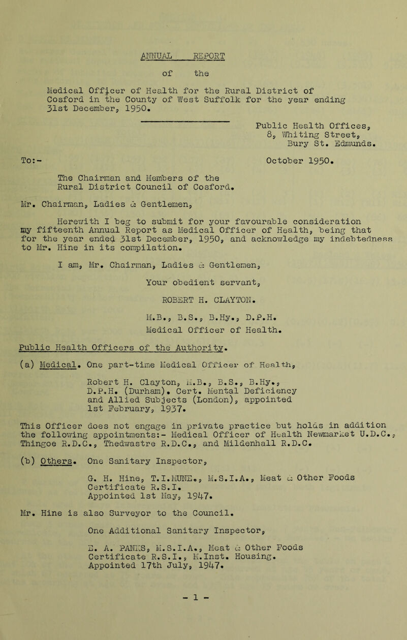 ANNUAL REPORT of the Medical Officer of Health for the Rural District of Cosford in the County of West Suffolk for the year ending 31st December,, 1950, Public Health Offices,, 8, Whiting Street* Bury St. Edmunds. To:- October 1950. The Chairman and Members of the Rural District Council of Cosford. Mr. Chairmans, Ladies Ca Gentlemen* Herewith I beg to submit for your favourable consideration my fifteenth Annual Report as Medical Officer of Health* being that for the year ended 31st December* 1950* and acknowledge my indebtedness to Mr. Hine in its compilation. I am* Mr. Chairman* Ladies cc Gentlemen* Your obedient servant* ROBERT H. CLAYTON. M.B.* B.S.* B.Hy.* D.P.H. Medical Officer of Health. Public Health Officers of the Authority. (a) Medical. One part-time Medical Officer of Health* Robert H. Clayton* M.B.* B.S.* B.Hy.* D. P.H. (Durham). Cert. Mental Deficiency and Allied Subjects (London)* appointed 1st February* 1937* This Officer does not engage in private practice but holds in addition the following appointments:- Medical Officer of Health Newmarket U.D.C.* Thingoe R.D.C.* Thedwastre R.D.C.* and Mildenhall R.D.C. (b) Others. One Sanitary Inspector* G. H. Hine* T.I.MUNE.* M.S.I.A.* Meat u Other Foods Certificate R.S.I. Appointed 1st May* 1947* Mr. Hine is also Surveyor to the Council. One Additional Sanitary Inspector* E. A. PANES* M.S.I.A.* Meat d Other Foods Certificate R.S.I.* M.Inst. Housing. Appointed 17th July* 1947* 1