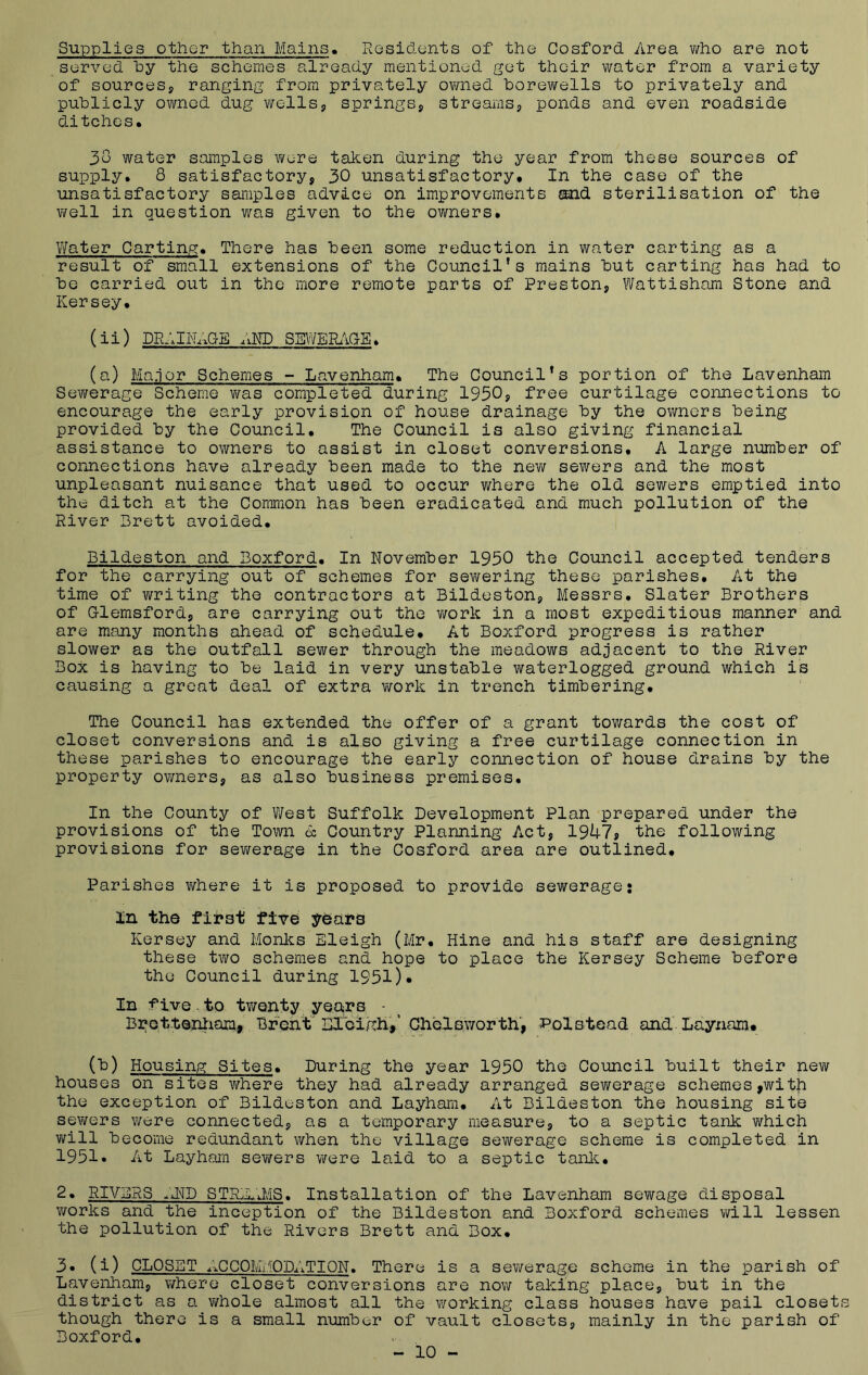 Supplies other than Mains. Residents of the Cosford Area who are not served by the schemes already mentioned get their water from a variety of sources, ranging from privately owned borewells to privately and publicly owned dug wells, springs, streams, ponds and even roadside ditches. 38 water samples were taken during the year from these sources of supply. 8 satisfactory, 30 unsatisfactory. In the case of the unsatisfactory samples advice on improvements and sterilisation of the well in question was given to the owners. Water Carting. There has been some reduction in water carting as a result of small extensions of the Council’s mains but carting has had to be carried out in the more remote parts of Preston, Wattisham Stone and Kersey. (ii) DRAINAGE AND SEWERAGE. (a) Major Schemes - Lavenham. The Council’s portion of the Lavenham Sewerage Scheme was completed during 1950? free curtilage connections to encourage the early provision of house drainage by the owners being provided by the Council. The Council is also giving financial assistance to owners to assist in closet conversions, A large number of connections have already been made to the new sewers and the most unpleasant nuisance that used to occur where the old sewers emptied into the ditch at the Common has been eradicated and much pollution of the River Brett avoided. Bildeston and Boxford. In November 1950 the Council accepted tenders for the carrying out of schemes for sewering these parishes. At the time of writing the contractors at Bildeston, Messrs. Slater Brothers of Glemsford, are carrying out the work in a most expeditious manner and are many months ahead of schedule. At Boxford progress is rather slower as the outfall sewer through the meadows adjacent to the River Box is having to be laid in very unstable waterlogged ground which is causing a great deal of extra work in trench timbering. The Council has extended the offer of a grant towards the cost of closet conversions and is also giving a free curtilage connection in these parishes to encourage the early connection of house drains by the property owners, as also business premises. In the County of West Suffolk Development Plan prepared under the provisions of the Town & Country Planning Act, 1947? the following provisions for sewerage in the Cosford area are outlined. Parishes where it is proposed to provide sewerage: In the first five years Kersey and Monies Eleigh (Mr. Hine and his staff are designing these two schemes and hope to place the Kersey Scheme before the Council during 1951)• In five to tv/enty years • Brcttenham, Brent Eleigh,' Chelsworth, Polstead and Laynam. (b) Housing Sites. During the year 1950 the Council built their new houses on sites where they had already arranged sewerage schemes ,with the exception of Bildeston and Layham. At Bildeston the housing site sewers were connected, as a temporary measure, to a septic tank which will become redundant when the village sewerage scheme is completed in 1951. At Layham sewers were laid to a septic tank. 2. RIVERS ,Jm~D STREAMS. Installation of the Lavenham sewage disposal works and the inception of the Bildeston and Boxford schemes will lessen the pollution of the Rivers Brett and Box. 3. (i) CLOSET ACCOMMODATION. There is a sewerage scheme in the parish of Lavenham, where closet conversions are now taking place, but in the district as a whole almost all the working class houses have pail closets though there is a small number of vault closets, mainly in the parish of Boxford. - 10 -