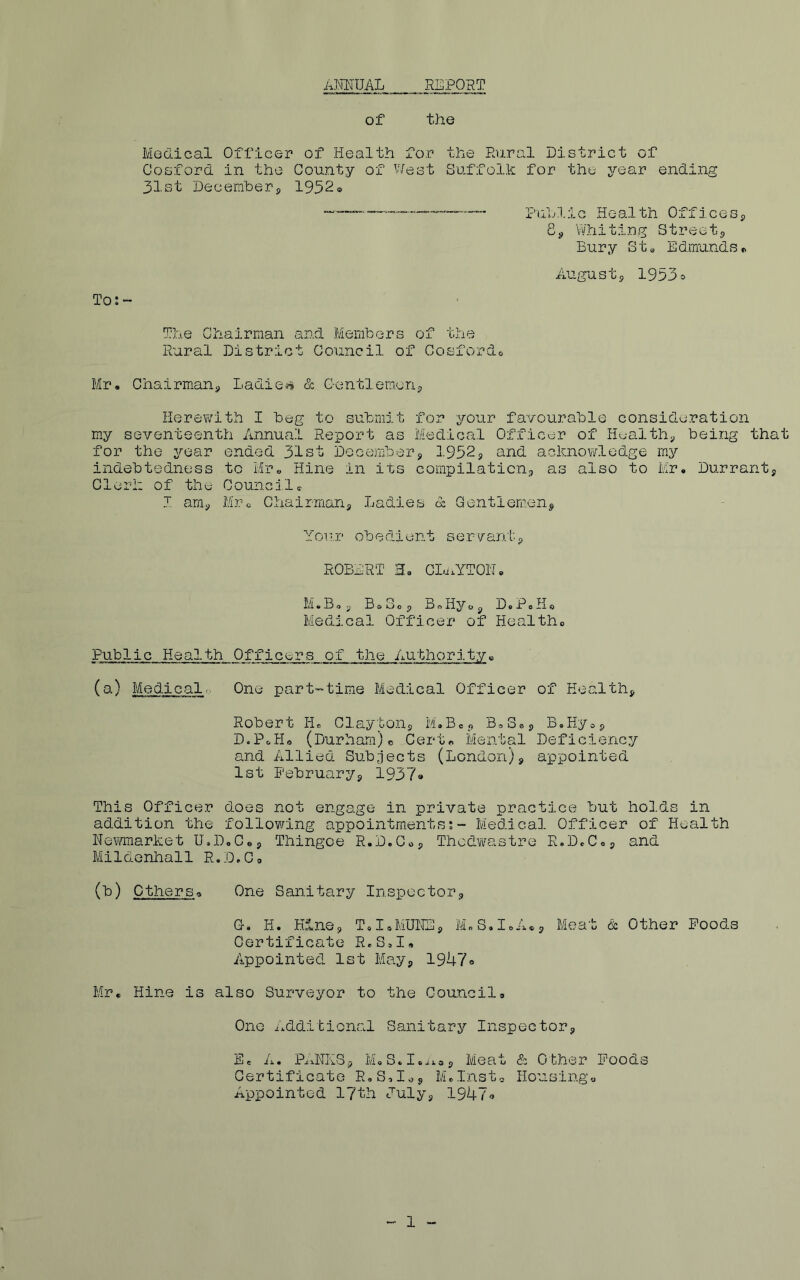AKinJAL REPORT of the Medical Officer of Health for the Raral District of Cosford in the County of West Suffolk for the year ending 31st Decemberp 1952® Public Health OfficeSp 8p Whiting Streetp Bury St« Edmunds® xlU- gustp 1953o To: ~ The Chairman and Members of the Rural District Council of Cosfordc. Mr. ChairmaUp Ladie*» & Centlemorip ilerefi^uth I beg to submit for your favourable consideration my seventeenth Annual Report as Medical Officer of Healthy being that for the year ended 31st Decembers 1952s and aolmov/ledge my indebtedness to Mr« Hine in its compilaticiip as also to Mr. Durrant, Clerk of the Counci1® J amp Mr-o Chairmans Ladies d Gentlem.en^ Your obedient ser'/antp ROBERT H. CLi.YTON. M.B,s Bo Sop BoHyop D.PoHo Medical Officer of Healtho Public Health Officers of the Authority« (a) Medical., One part-time Medical Officer of Healths Robert TL Claytons M.Bep BoSep B.Hyop D.PoHo (Durham) c Cert® Mental Deficienc:/ and Allied Subjects (London)p appointed 1st Pebruaryp 19379 This Officer does not engage in private practice but holds in addition the following appointments;- Medical Officer of Health Newmarket U.D.C.p Thingoe R.D.Cop Thcdw^astre R.DcCop and Mildenhall R.D.Co (b) ethers® One Sanitary Inspectors G. H. KlnOp ToIoMUNSp M„S.IoA®s Meat & Other Poods Certificate R.S,!, Appointed 1st Mayp 1947® Mr. Hine is also Surveyor to the Council. One Additional Sanitary Inspectors E= A. PnNKSp M.S.I.iios Meat & Other Poods Certificate R.S.I^s Mdnsto Housing® Appointed 17th Julyp 19479 1